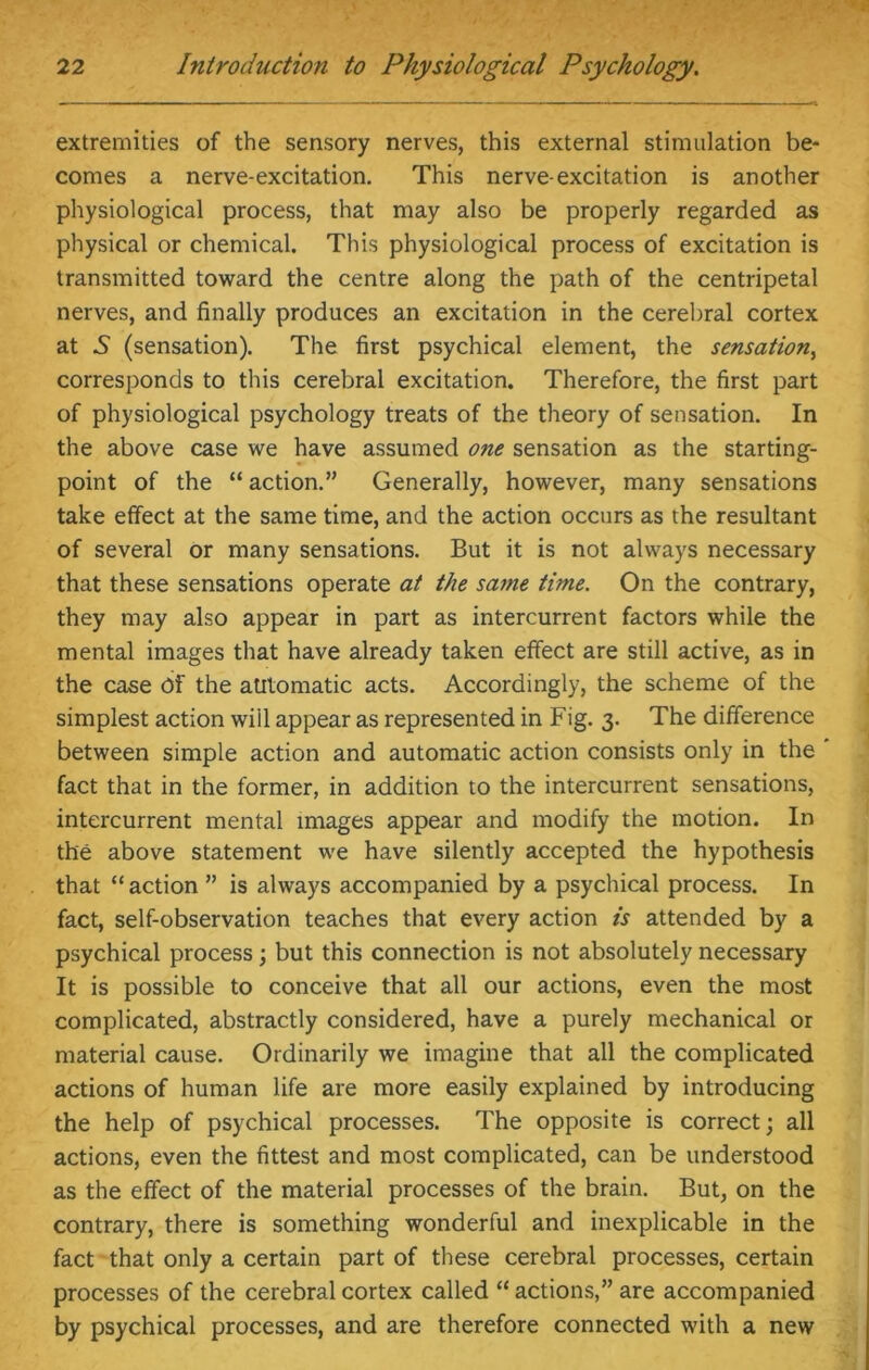 extremities of the sensory nerves, this external stimulation be- comes a nerve-excitation. This nerve-excitation is another physiological process, that may also be properly regarded as physical or chemical. This physiological process of excitation is transmitted toward the centre along the path of the centripetal nerves, and finally produces an excitation in the cerebral cortex at 5 (sensation). The first psychical element, the sensation, corresponds to this cerebral excitation. Therefore, the first part of physiological psychology treats of the theory of sensation. In the above case we have assumed one sensation as the starting- point of the “ action.” Generally, however, many sensations take effect at the same time, and the action occurs as the resultant of several or many sensations. But it is not always necessary that these sensations operate at the same time. On the contrary, they may also appear in part as intercurrent factors while the mental images that have already taken effect are still active, as in the case Of the automatic acts. Accordingly, the scheme of the simplest action will appear as represented in Fig. 3. The difference between simple action and automatic action consists only in the ' fact that in the former, in addition to the intercurrent sensations, intercurrent mental images appear and modify the motion. In the above statement we have silently accepted the hypothesis that “ action ” is always accompanied by a psychical process. In fact, self-observation teaches that every action is attended by a psychical process; but this connection is not absolutely necessary It is possible to conceive that all our actions, even the most complicated, abstractly considered, have a purely mechanical or material cause. Ordinarily we imagine that all the complicated actions of human life are more easily explained by introducing the help of psychical processes. The opposite is correct; all actions, even the fittest and most complicated, can be understood as the effect of the material processes of the brain. But, on the contrary, there is something wonderful and inexplicable in the fact that only a certain part of these cerebral processes, certain processes of the cerebral cortex called “ actions,” are accompanied by psychical processes, and are therefore connected with a new