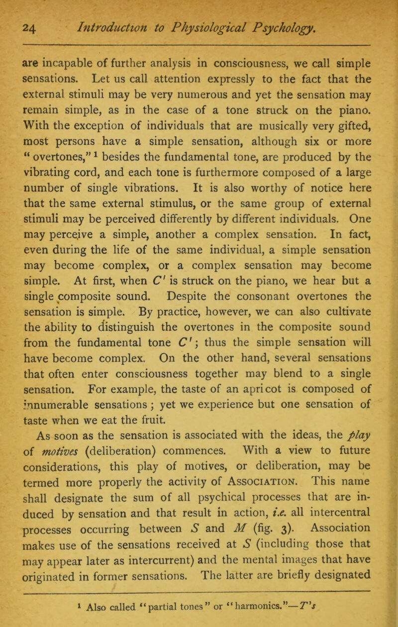 are incapable of further analysis in consciousness, we call simple sensations. Let us call attention expressly to the fact that the external stimuli may be very numerous and yet the sensation may remain simple, as in the case of a tone struck on the piano. With the exception of individuals that are musically very gifted, most persons have a simple sensation, although six or more “ overtones,” 1 besides the fundamental tone, are produced by the vibrating cord, and each tone is furthermore composed of a large number of single vibrations. It is also worthy of notice here that the same external stimulus, or the same group of external stimuli may be perceived differently by different individuals. One may perceive a simple, another a complex sensation. In fact, even during the life of the same individual, a simple sensation may become complex, or a complex sensation may become simple. At first, when C' is struck on the piano, we hear but a single composite sound. Despite the consonant overtones the sensation is simple. By practice, however, we can also cultivate the ability to distinguish the overtones in the composite sound from the fundamental tone C' \ thus the simple sensation will have become complex. On the other hand, several sensations that often enter consciousness together may blend to a single sensation. For example, the taste of an apricot is composed of innumerable sensations; yet we experience but one sensation of taste when we eat the fruit. As soon as the sensation is associated with the ideas, the play of motives (deliberation) commences. With a view to future considerations, this play of motives, or deliberation, may be termed more properly the activity of Association. This name shall designate the sum of all psychical processes that are in- duced by sensation and that result in action, i.e. all intercentral processes occurring between S and M (fig. 3). Association makes use of the sensations received at S (including those that may appear later as intercurrent) and the mental images that have originated in former sensations. The latter are briefly designated 1 Also called “partial tones” or “harmonics.”—T’s