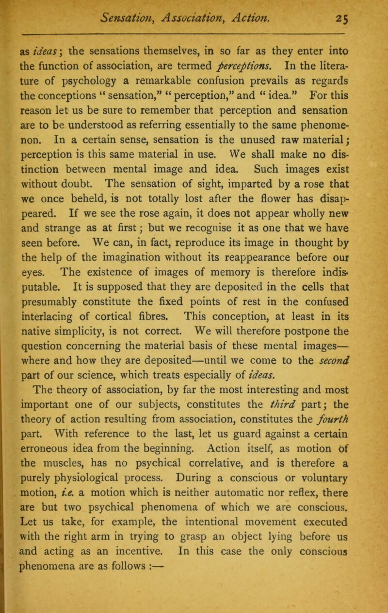 as ideas; the sensations themselves, in so far as they enter into the function of association, are termed perceptions. In the litera- ture of psychology a remarkable confusion prevails as regards the conceptions “ sensation,” “ perception,” and “ idea.” For this reason let us be sure to remember that perception and sensation are to be understood as referring essentially to the same phenome- non. In a certain sense, sensation is the unused raw material; perception is this same material in use. We shall make no dis- tinction between mental image and idea. Such images exist without doubt. The sensation of sight, imparted by a rose that we once beheld, is not totally lost after the flower has disap- peared. If we see the rose again, it does not appear wholly new and strange as at first; but we recognise it as one that we have seen before. We can, in fact, reproduce its image in thought by the help of the imagination without its reappearance before our eyes. The existence of images of memory is therefore indis- putable. It is supposed that they are deposited in the cells that presumably constitute the fixed points of rest in the confused interlacing of cortical fibres. This conception, at least in its native simplicity, is not correct. We will therefore postpone the question concerning the material basis of these mental images— where and how they are deposited—until we come to the second part of our science, which treats especially of ideas. The theory of association, by far the most interesting and most important one of our subjects, constitutes the third part; the theory of action resulting from association, constitutes the fourth part. With reference to the last, let us guard against a certain erroneous idea from the beginning. Action itself, as motion of the muscles, has no psychical correlative, and is therefore a purely physiological process. During a conscious or voluntary motion, i.e. a motion which is neither automatic nor reflex, there are but two psychical phenomena of which we are conscious. Let us take, for example, the intentional movement executed with the right arm in trying to grasp an object lying before us and acting as an incentive. In this case the only conscious phenomena are as follows :—