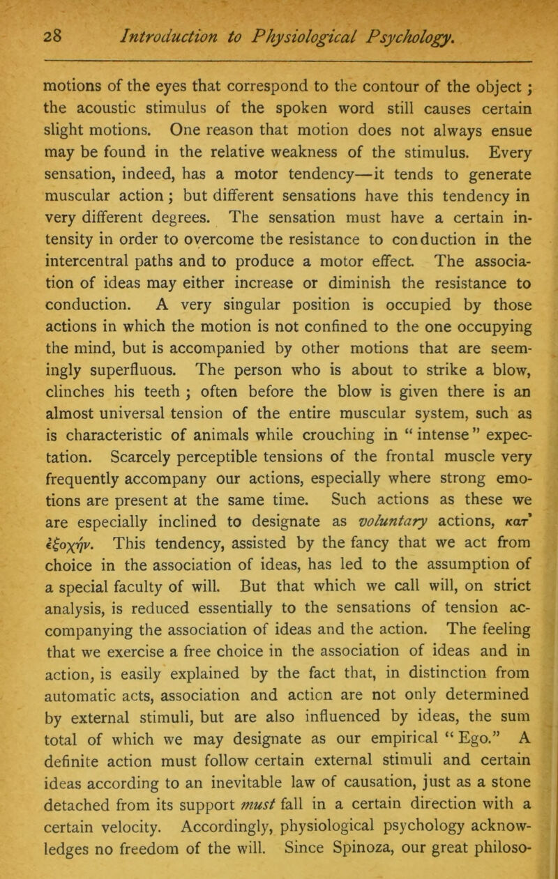 motions of the eyes that correspond to the contour of the object; the acoustic stimulus of the spoken word still causes certain slight motions. One reason that motion does not always ensue may be found in the relative weakness of the stimulus. Every sensation, indeed, has a motor tendency—it tends to generate muscular action; but different sensations have this tendency in very different degrees. The sensation must have a certain in- tensity in order to overcome the resistance to conduction in the intercentral paths and to produce a motor effect The associa- tion of ideas may either increase or diminish the resistance to conduction. A very singular position is occupied by those actions in which the motion is not confined to the one occupying the mind, but is accompanied by other motions that are seem- ingly superfluous. The person who is about to strike a blow, clinches his teeth ; often before the blow is given there is an almost universal tension of the entire muscular system, such as is characteristic of animals while crouching in “intense” expec- tation. Scarcely perceptible tensions of the frontal muscle very frequently accompany our actions, especially where strong emo- tions are present at the same time. Such actions as these we are especially inclined to designate as voluntary actions, ko.t l^oxqv. This tendency, assisted by the fancy that we act from choice in the association of ideas, has led to the assumption of a special faculty of will. But that which we call will, on strict analysis, is reduced essentially to the sensations of tension ac- companying the association of ideas and the action. The feeling that we exercise a free choice in the association of ideas and in action, is easily explained by the fact that, in distinction from automatic acts, association and action are not only determined by external stimuli, but are also influenced by ideas, the sum total of which we may designate as our empirical “ Ego.” A definite action must follow certain external stimuli and certain ideas according to an inevitable law of causation, just as a stone detached from its support must fall in a certain direction with a certain velocity. Accordingly, physiological psychology acknow- ledges no freedom of the will. Since Spinoza, our great philoso-