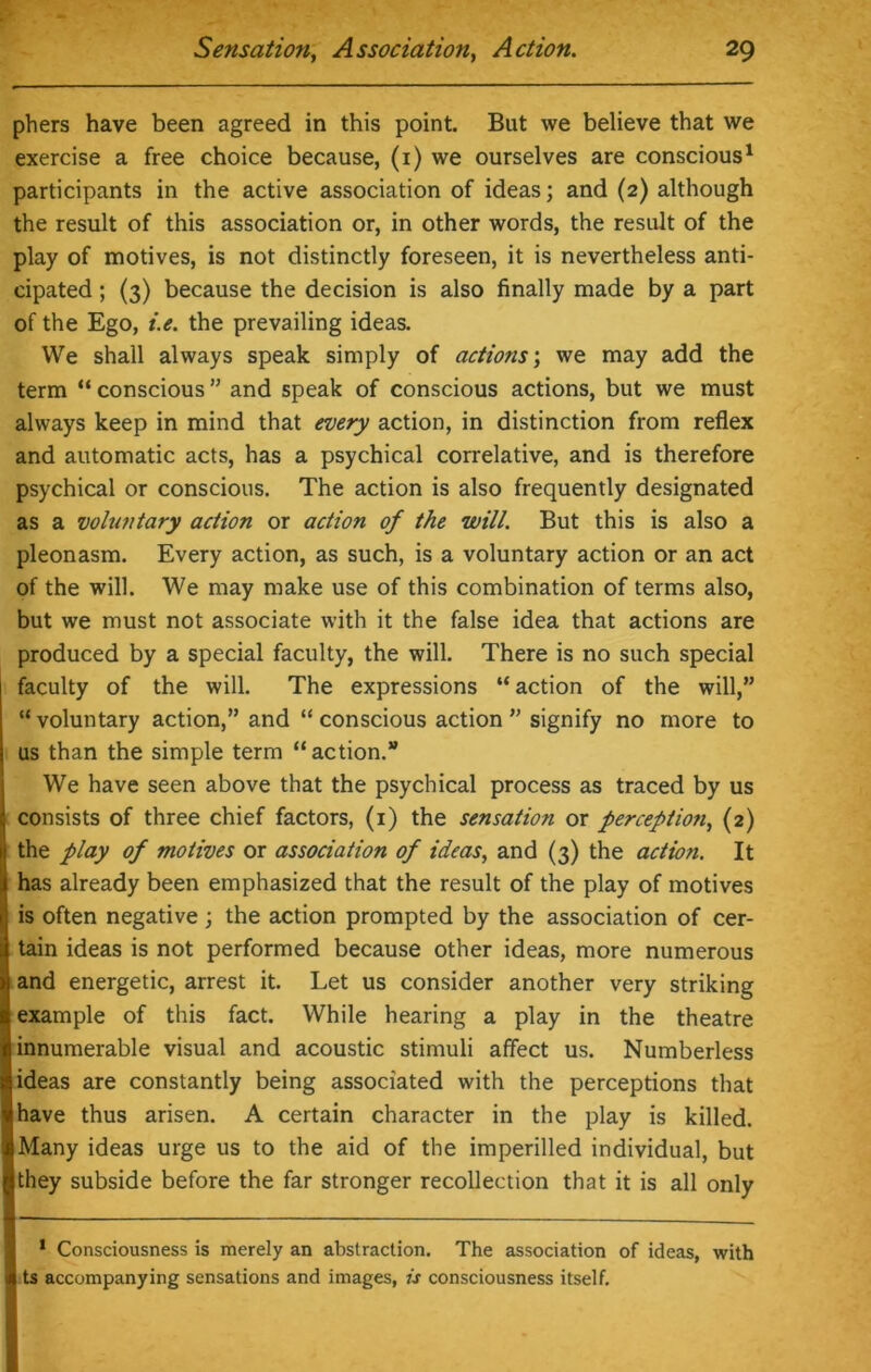 phers have been agreed in this point. But we believe that we exercise a free choice because, (1) we ourselves are conscious1 participants in the active association of ideas; and (2) although the result of this association or, in other words, the result of the play of motives, is not distinctly foreseen, it is nevertheless anti- cipated ; (3) because the decision is also finally made by a part of the Ego, i.e. the prevailing ideas. We shall always speak simply of actions; we may add the term “ conscious ” and speak of conscious actions, but we must always keep in mind that every action, in distinction from reflex and automatic acts, has a psychical correlative, and is therefore psychical or conscious. The action is also frequently designated as a voluntary action or action of the will. But this is also a pleonasm. Every action, as such, is a voluntary action or an act of the will. We may make use of this combination of terms also, but we must not associate with it the false idea that actions are produced by a special faculty, the will. There is no such special faculty of the will. The expressions “ action of the will,” “voluntary action,” and “ conscious action ” signify no more to us than the simple term “action.” We have seen above that the psychical process as traced by us consists of three chief factors, (1) the sensation or perception, (2) the play of motives or association of ideas, and (3) the action. It has already been emphasized that the result of the play of motives is often negative; the action prompted by the association of cer- tain ideas is not performed because other ideas, more numerous and energetic, arrest it. Let us consider another very striking example of this fact. While hearing a play in the theatre innumerable visual and acoustic stimuli affect us. Numberless ideas are constantly being associated with the perceptions that have thus arisen. A certain character in the play is killed. Many ideas urge us to the aid of the imperilled individual, but they subside before the far stronger recollection that it is all only 1 Consciousness is merely an abstraction. The association of ideas, with ts accompanying sensations and images, is consciousness itself.