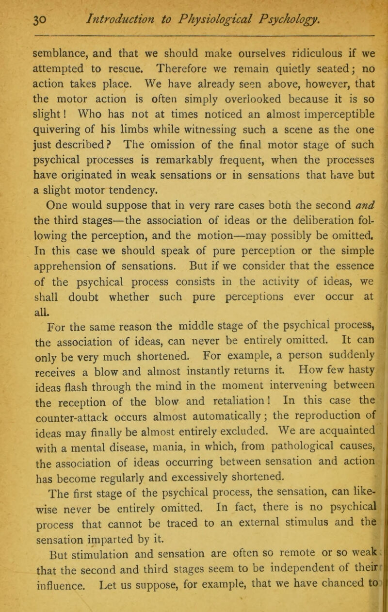 semblance, and that we should make ourselves ridiculous if we attempted to rescue. Therefore we remain quietly seated; no action takes place. We have already seen above, however, that the motor action is often simply overlooked because it is so slight! Who has not at times noticed an almost imperceptible quivering of his limbs while witnessing such a scene as the one just described ? The omission of the final motor stage of such psychical processes is remarkably frequent, when the processes have originated in weak sensations or in sensations that have but a slight motor tendency. One would suppose that in very rare cases both the second and the third stages—the association of ideas or the deliberation fol- lowing the perception, and the motion—may possibly be omitted. In this case we should speak of pure perception or the simple apprehension of sensations. But if we consider that the essence of the psychical process consists in the activity of ideas, we shall doubt whether such pure perceptions ever occur at all. For the same reason the middle stage of the psychical process, the association of ideas, can never be entirely omitted. It can only be very much shortened. For example, a person suddenly receives a blow and almost instantly returns it. How few hasty ideas flash through the mind in the moment intervening between the reception of the blow and retaliation! In this case the counter-attack occurs almost automatically; the reproduction of ideas may finally be almost entirely excluded. We are acquainted with a mental disease, mania, in which, from pathological causes, the association of ideas occurring between sensation and action has become regularly and excessively shortened. The first stage of the psychical process, the sensation, can like- wise never be entirely omitted. In fact, there is no psychical process that cannot be traced to an external stimulus and the sensation imparted by it. But stimulation and sensation are often so remote or so weak that the second and third stages seem to be independent of their influence. Let us suppose, for example, that we have chanced to
