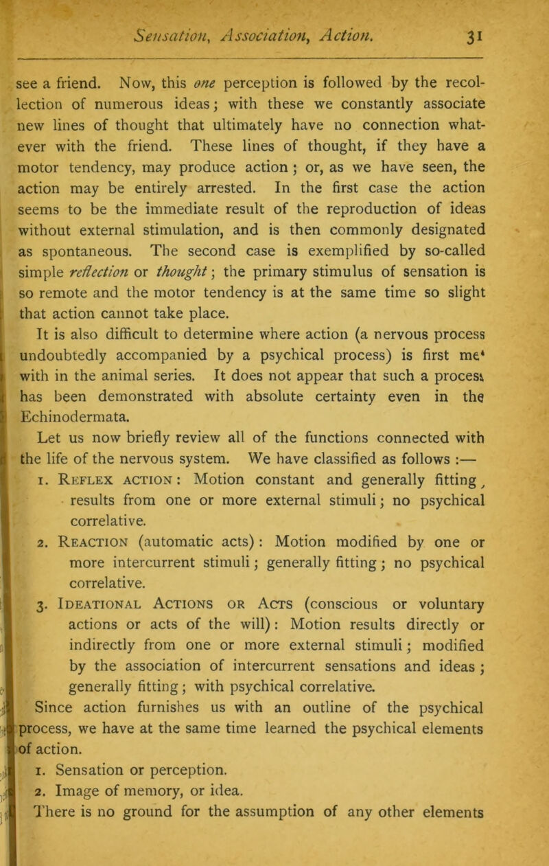 see a friend. Now, this one perception is followed by the recol- lection of numerous ideas; with these we constantly associate new lines of thought that ultimately have no connection what- ever with the friend. These lines of thought, if they have a motor tendency, may produce action ; or, as we have seen, the action may be entirely arrested. In the first case the action seems to be the immediate result of the reproduction of ideas without external stimulation, and is then commonly designated as spontaneous. The second case is exemplified by so-called simple reflection or thought; the primary stimulus of sensation is so remote and the motor tendency is at the same time so slight that action cannot take place. It is also difficult to determine where action (a nervous process undoubtedly accompanied by a psychical process) is first me* with in the animal series. It does not appear that such a process has been demonstrated with absolute certainty even in the Echinodermata. Let us now briefly review all of the functions connected with the life of the nervous system. We have classified as follows :— 1. Reflex action: Motion constant and generally fitting, results from one or more external stimuli; no psychical correlative. 2. Reaction (automatic acts): Motion modified by one or more intercurrent stimuli; generally fitting; no psychical correlative. Ideational Actions or Acts (conscious or voluntary actions or acts of the will) : Motion results directly or indirectly from one or more external stimuli; modified by the association of intercurrent sensations and ideas ; generally fitting; with psychical correlative. Since action furnishes us with an outline of the psychical process, we have at the same time learned the psychical elements of action. 1. Sensation or perception. 2. Image of memory, or idea. There is no ground for the assumption of any other elements 3-