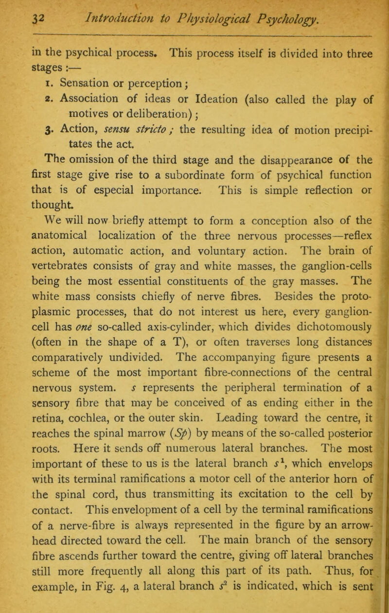 in the psychical process. This process itself is divided into three stages:— 1. Sensation or perception; 2. Association of ideas or Ideation (also called the play of motives or deliberation) j 3. Action, sensu stricto ; the resulting idea of motion precipi- tates the act. The omission of the third stage and the disappearance of the first stage give rise to a subordinate form of psychical function that is of especial importance. This is simple reflection or thought. We will now briefly attempt to form a conception also of the anatomical localization of the three nervous processes—reflex action, automatic action, and voluntary action. The brain of vertebrates consists of gray and white masses, the ganglion-cells being the most essential constituents of the gray masses. The white mass consists chiefly of nerve fibres. Besides the proto- plasmic processes, that do not interest us here, every ganglion- cell has one so-called axis-cylinder, which divides dichotomously (often in the shape of a T), or often traverses long distances comparatively undivided. The accompanying figure presents a scheme of the most important fibre-connections of the central nervous system, s represents the peripheral termination of a sensory fibre that may be conceived of as ending either in the retina, cochlea, or the outer skin. Leading toward the centre, it reaches the spinal marrow (S/>) by means of the so-called posterior roots. Here it sends off numerous lateral branches. The most important of these to us is the lateral branch j1, which envelops with its terminal ramifications a motor cell of the anterior horn of the spinal cord, thus transmitting its excitation to the cell by contact. This envelopment of a cell by the terminal ramifications of a nerve-fibre is always represented in the figure by an arrow- head directed toward the cell. The main branch of the sensory fibre ascends further toward the centre, giving off lateral branches still more frequently all along this part of its path. Thus, for example, in Fig. 4, a lateral branch s2 is indicated, which is sent