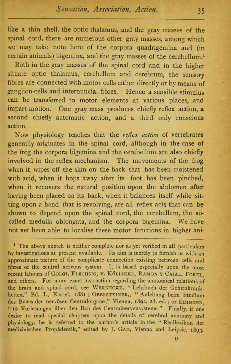 like a thin shell, the optic thalamus, and the gray masses of the spinal cord, there are numerous other gray masses, among which >ve may take note here of the corpora quadrigemina and (in certain animals) bigemina, and the gray masses of the cerebellum.1 Both in the gray masses of the spinal cord and in the higher situate optic thalamus, cerebellum and cerebrum, the sensory fibres are connected with motor cells either directly or by means of ganglion-cells and internuncial fibres. Hence a sensible stimulus can be transferred to motor elements at various places, anc impart motion. One gray mass produces chiefly reflex action, a second chiefly automatic action, and a third only conscious action. Now physiology teaches that the reflex action of vertebrates generally originates in the spinal cord, although in the case of the frog the corpora bigemina and the cerebellum are also chiefly involved in the reflex mechanism. The movements of the frog when it wipes off the skin on the back that has been moistened with acid, when it hops away after its foot has been pinched, when it recovers the natural position upon the abdomen after having been placed on its back, when it balances itself while sit- ting upon a hand that is revolving, are all reflex acts that can be shown to depend upon the spinal cord, the cerebellum, the so- called medulla oblongata, and the corpora bigemina. We have not vet been able to localise these motor functions in higher ani- 1 The above sketch is neither complete nor as yet verified in all particulars by investigations at present available. Its aim is merely to furnish us with an approximate picture of the complicate connection existing between cells and fibres of the central nervous system. It is based especially upon the most recent labours of Golgi, Flechsig, v. Kolliker, Ramon y Cajal, Forel, and others. For more exact instruction regarding the anatomical relations of the brain and spinal cord, see Wernecke, “ Lehrbuch der Gehirnkrank- heiten,” Bd. I., Kassel, 1881 ; Obersteiner,, “ Anleitung beim Studium des Baues der nervosen Centralorgane,” Vienna, 1892, 2d. ed.; or Edinger, “12 Vorlesungen iiber den Bau des Centralnervensystems. ” Finally, if one desire to read special chapters upon the details of cerebral anatomy and physiology, he is referred to the author’s article in the “ Reallexikon der medizinischen Propadentik,” edited by J. Gad, Vienna and Leipsic, 1893. D