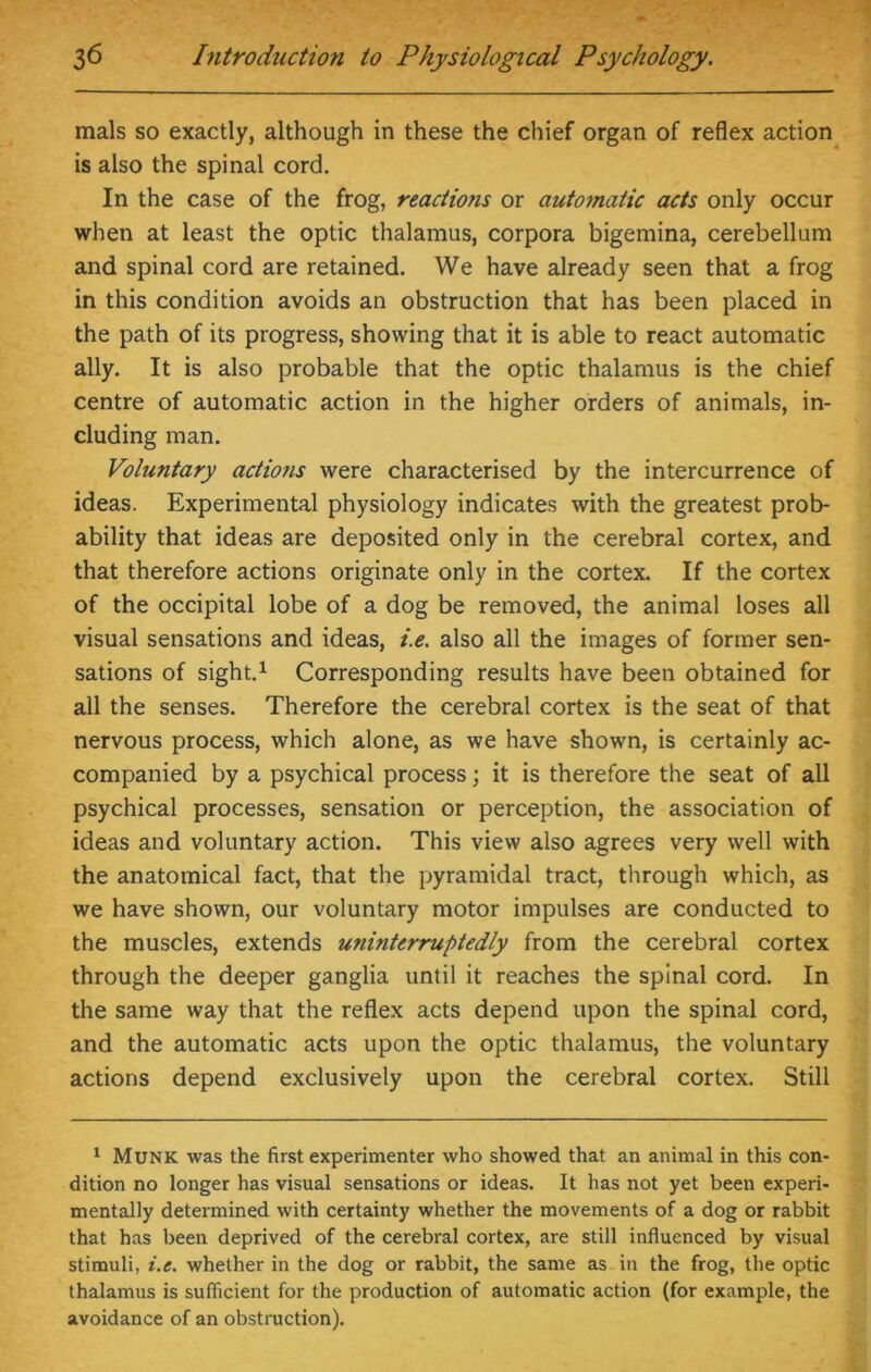 mals so exactly, although in these the chief organ of reflex action is also the spinal cord. In the case of the frog, reactions or automatic acts only occur when at least the optic thalamus, corpora bigemina, cerebellum and spinal cord are retained. We have already seen that a frog in this condition avoids an obstruction that has been placed in the path of its progress, showing that it is able to react automatic ally. It is also probable that the optic thalamus is the chief centre of automatic action in the higher orders of animals, in- cluding man. Voluntary actions were characterised by the intercurrence of ideas. Experimental physiology indicates with the greatest prob- ability that ideas are deposited only in the cerebral cortex, and that therefore actions originate only in the cortex. If the cortex of the occipital lobe of a dog be removed, the animal loses all visual sensations and ideas, i.e. also all the images of former sen- sations of sight.1 Corresponding results have been obtained for all the senses. Therefore the cerebral cortex is the seat of that nervous process, which alone, as we have shown, is certainly ac- companied by a psychical process; it is therefore the seat of all psychical processes, sensation or perception, the association of ideas and voluntary action. This view also agrees very well with the anatomical fact, that the pyramidal tract, through which, as we have shown, our voluntary motor impulses are conducted to the muscles, extends uninterruptedly from the cerebral cortex through the deeper ganglia until it reaches the spinal cord. In the same way that the reflex acts depend upon the spinal cord, and the automatic acts upon the optic thalamus, the voluntary actions depend exclusively upon the cerebral cortex. Still 1 Munk was the first experimenter who showed that an animal in this con- dition no longer has visual sensations or ideas. It has not yet been experi- mentally determined with certainty whether the movements of a dog or rabbit that has been deprived of the cerebral cortex, are still influenced by visual stimuli, i.e. whether in the dog or rabbit, the same as in the frog, the optic thalamus is sufficient for the production of automatic action (for example, the avoidance of an obstruction).