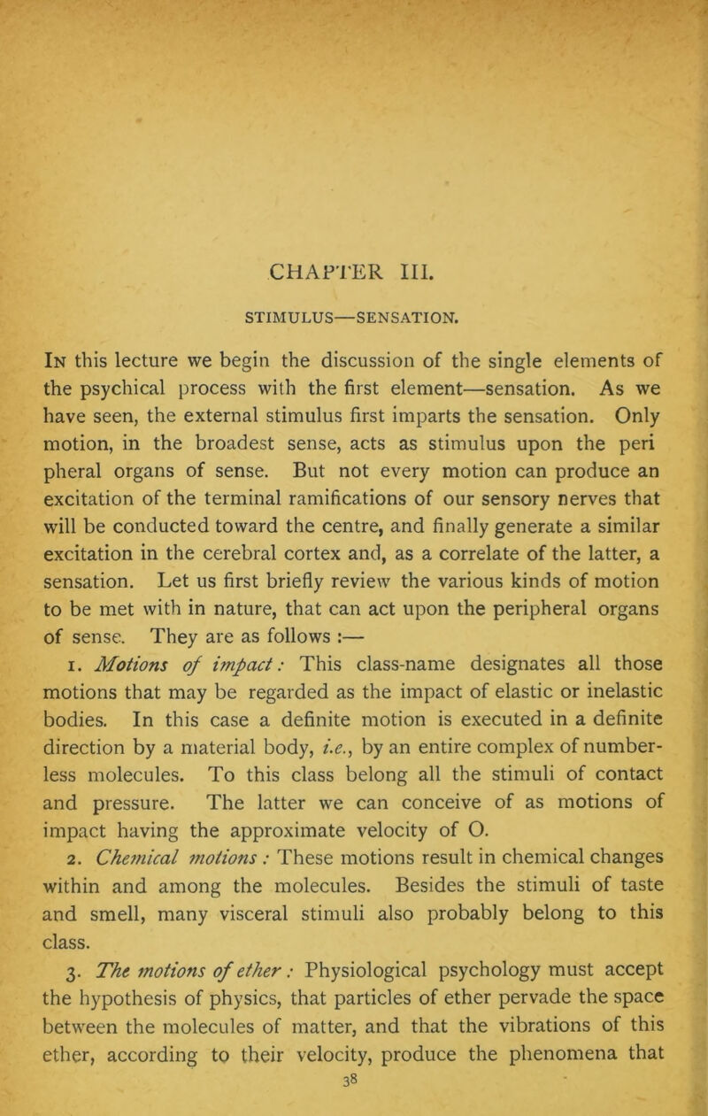 CHAPTER III. STIMULUS—SENSATION. In this lecture we begin the discussion of the single elements of the psychical process with the first element—sensation. As we have seen, the external stimulus first imparts the sensation. Only motion, in the broadest sense, acts as stimulus upon the peri pheral organs of sense. But not every motion can produce an excitation of the terminal ramifications of our sensory nerves that will be conducted toward the centre, and finally generate a similar excitation in the cerebral cortex and, as a correlate of the latter, a sensation. Let us first briefly review the various kinds of motion to be met with in nature, that can act upon the peripheral organs of sense. They are as follows :— 1. Motions of impact: This class-name designates all those motions that may be regarded as the impact of elastic or inelastic bodies. In this case a definite motion is executed in a definite direction by a material body, i.c., by an entire complex of number- less molecules. To this class belong all the stimuli of contact and pressure. The latter we can conceive of as motions of impact having the approximate velocity of O. 2. Chemical motions : These motions result in chemical changes within and among the molecules. Besides the stimuli of taste and smell, many visceral stimuli also probably belong to this class. 3. The motions of ether: Physiological psychology must accept the hypothesis of physics, that particles of ether pervade the space between the molecules of matter, and that the vibrations of this ether, according to their velocity, produce the phenomena that