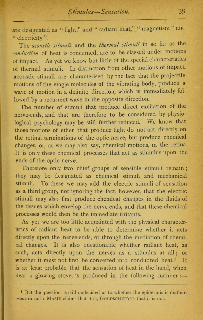 are designated as “ light,” and “ radiant heat,” “ magnetism an< “ electricity ” The acoustic stimuli, and the thermal stimuli in so far as the conduction of heat is concerned, are to be classed under motions of impact. As yet we know but little of the special characteristics of thermal stimuli. In distinction from other motions of impact, acoustic stimuli are characterised by the fact that the projectile motions of the single molecules of the vibrating body, produce a wave of motion in a definite direction, which is immediately fol lowed by a recurrent wave in the opposite direction. The number of stimuli that produce direct excitation of the nerve-ends, and that are therefore to be considered by physio- logical psychology may be still further reduced. We know that those motions of ether that produce light do not act directly on the retinal terminations of the optic nerve, but produce chemical changes, or, as we may also say, chemical motions, in the retina. It is only these chemical processes that act as stimulus upon the ends of the optic nerve. Therefore only two chief groups of sensible stimuli remain ; they may be designated as chemical stimuli and mechanical stimuli. To these we may add the electric stimuli of sensation as a third group, not ignoring the fact, however, that the electric stimuli may also first produce chemical changes in the fluids of the tissues which envelop the nerve-ends, and that these chemical processes would then be the immediate irritants. As yet we are too little acquainted with the physical character- istics of radiant heat to be able to determine whether it acts directly upon the nerve-ends, or through the mediation of chemi- cal changes. It is also questionable whether radiant heat, as such, acts directly upon the nerves as a stimulus at all; or whether it must not first be converted into conducted heat.1 It is at least probable that the sensation of heat in the hand, when near a glowing stove, is produced in the following manner :— 1 But the question is still undecided as to whether the epidermis is diather- mous or not: Masie claims that it is, Goldscheider that it is not.