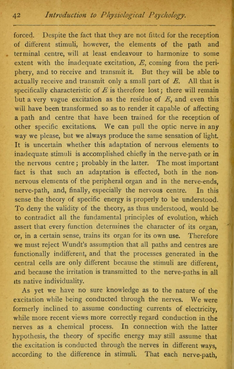 . - - * forced. Despite the fact that they are not fitted for the reception of different stimuli, however, the elements of the path and terminal centre, will at least endeavour to harmonize to some extent with the inadequate excitation, E, corning from the peri- phery, and to receive and transmit it. But they will be able to actually receive and transmit only a small part of E. All that is specifically characteristic of E is therefore lost; there will remain but a very vague excitation as the residue of E, and even this will have been transformed so as to render it capable of affecting a path and centre that have been trained for the reception of other specific excitations. We can pull the optic nerve in any way we please, but we always produce the same sensation of light. It is uncertain whether this adaptation of nervous elements to inadequate stimuli is accomplished chiefly in the nerve-path or in the nervous centre ; probably in the latter. The most important fact is that such an adaptation is effected, both in the non- nervous elements of the peripheral organ and in the nerve-ends, nerve-path, and, finally, especially the nervous centre. In this sense the theory of specific energy is properly to be understood. To deny the validity of the theory, as thus understood, would be to contradict all the fundamental principles of evolution, which assert that every function determines the character of its organ, or, in a certain sense, trains its organ for its own use. Therefore we must reject Wundt’s assumption that all paths and centres are functionally indifferent, and that the processes generated in the central cells are only different because the stimuli are different, and because the irritation is transmitted to the nerve-paths in all its native individuality. As yet we have no sure knowledge as to the nature of the excitation while being conducted through the nerves. We were formerly inclined to assume conducting currents of electricity, while more recent views more correctly regard conduction in the nerves as a chemical process. In connection with the latter hypothesis, the theory of specific energy may still assume that the excitation is conducted through the nerves in different ways, according to the difference in stimuli. That each nerve-path,