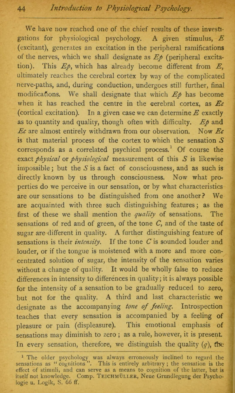 We have now reached one of the chief results of these investi- gations for physiological psychology. A given stimulus, E (excitant), generates an excitation in the peripheral ramifications of the nerves, which we shall designate as Ep (peripheral excita- tion). This Ep, which has already become different from E, ultimately reaches the cerebral cortex by way of the complicated nerve-paths, and, during conduction, undergoes still further, final modifications. We shall designate that which Ep has become when it has reached the centre in the cerebral cortex, as Ec (cortical excitation). In a given case we can determine E exactly as to quantity and quality, though often with difficulty. Ep and Ec are almost entirely withdrawn from our observation. Now Ec is that material process of the cortex to which the sensation ,S corresponds as a correlated psychical process.1 Of course the exact physical ox physiological measurement of this A is likewise impossible; but the A is a fact of consciousness, and as such is directly known by us through consciousness. Now what pro- perties do we perceive in our sensation, or by what characteristics are our sensations to be distinguished from one another? We are acquainted with three such distinguishing features; as the first of these we shall mention the quality of sensations. The sensations of red and of green, of the tone C, and of the taste of sugar are different in quality. A further distinguishing feature of sensations is their intensity. If the tone C is sounded louder and louder, or if the tongue is moistened with a more and more con- centrated solution of sugar, the intensity of the sensation varies without a change of quality. It would be wholly false to reduce differences in intensity to differences in quality; it is always possible for the intensity of a sensation to be gradually reduced to zero, but not for the quality. A third and last characteristic we designate as the accompanying to7ie of feeling. Introspection teaches that every sensation is accompanied by a feeling of pleasure or pain (displeasure). This emotional emphasis of sensations may diminish to zero ; as a rule, however, it is present. In every sensation, therefore, we distinguish the quality (q), fhe 1 The older psychology was always erroneously inclined to regard the sensations as “ cognitions ”. This is entirely arbitrary ; the sensation is the effect of stimuli, and can serve as a means to cognition of the latter, but is itself not knowledge. Comp. Teichmuller, Neue Grundlegung der Psycho- logic u. Logik, S. 66 ff.