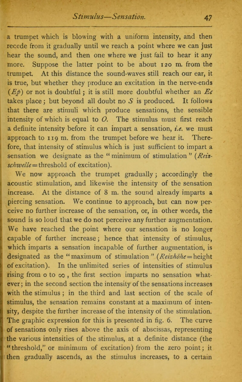 a trumpet which is blowing with a uniform intensity, and then recede from it gradually until we reach a point where we can just hear the sound, and then one where we just fail to hear it any more. Suppose the latter point to be about 120 m. from the trumpet. At this distance the sound-waves still reach our ear, it is true, but whether they produce an excitation in the nerve-ends (Ej>) or not is doubtful; it is still more doubtful whether an Ec takes place; but beyond all doubt no *S is produced. It follows that there are stimuli which produce sensations, the sensible intensity of which is equal to O. The stimulus must first reach a definite intensity before it can impart a sensation, i.e. we must approach to 119 m. from the trumpet before we hear it. There- fore, that intensity of stimulus which is just sufficient to impart a sensation we designate as the “ minimum of stimulation ” (Reiz- schwelle=threshold of excitation). We now approach the trumpet gradually; accordingly the acoustic stimulation, and likewise the intensity of the sensation increase. At the distance of 8 m. the sound already imparts a piercing sensation. We continue to approach, but can now per- ceive no further increase of the sensation, or, in other words, the sound is so loud that we do not perceive any further augmentation. We have reached the point where our sensation is no longer capable of further increase; hence that intensity of stimulus, which imparts a sensation incapable of further augmentation, is designated as the “maximum of stimulation ” (Reizhdhe= height of excitation). In the unlimited series of intensities of stimulus rising from o to 00 , the first section imparts no sensation what- ever; in the second section the intensity of the sensations increases with the stimulus ; in the third and last section of the scale of stimulus, the sensation remains constant at a maximum of inten- sity, despite the further increase of the intensity of the stimulation. The graphic expression for this is presented in fig. 6. The curve of sensations only rises above the axis of abscissas, representing : the various intensities of the stimulus, at a definite distance (the “threshold,” or minimum of excitation) from the zero point; it then gradually ascends, as the stimulus increases, to a certain