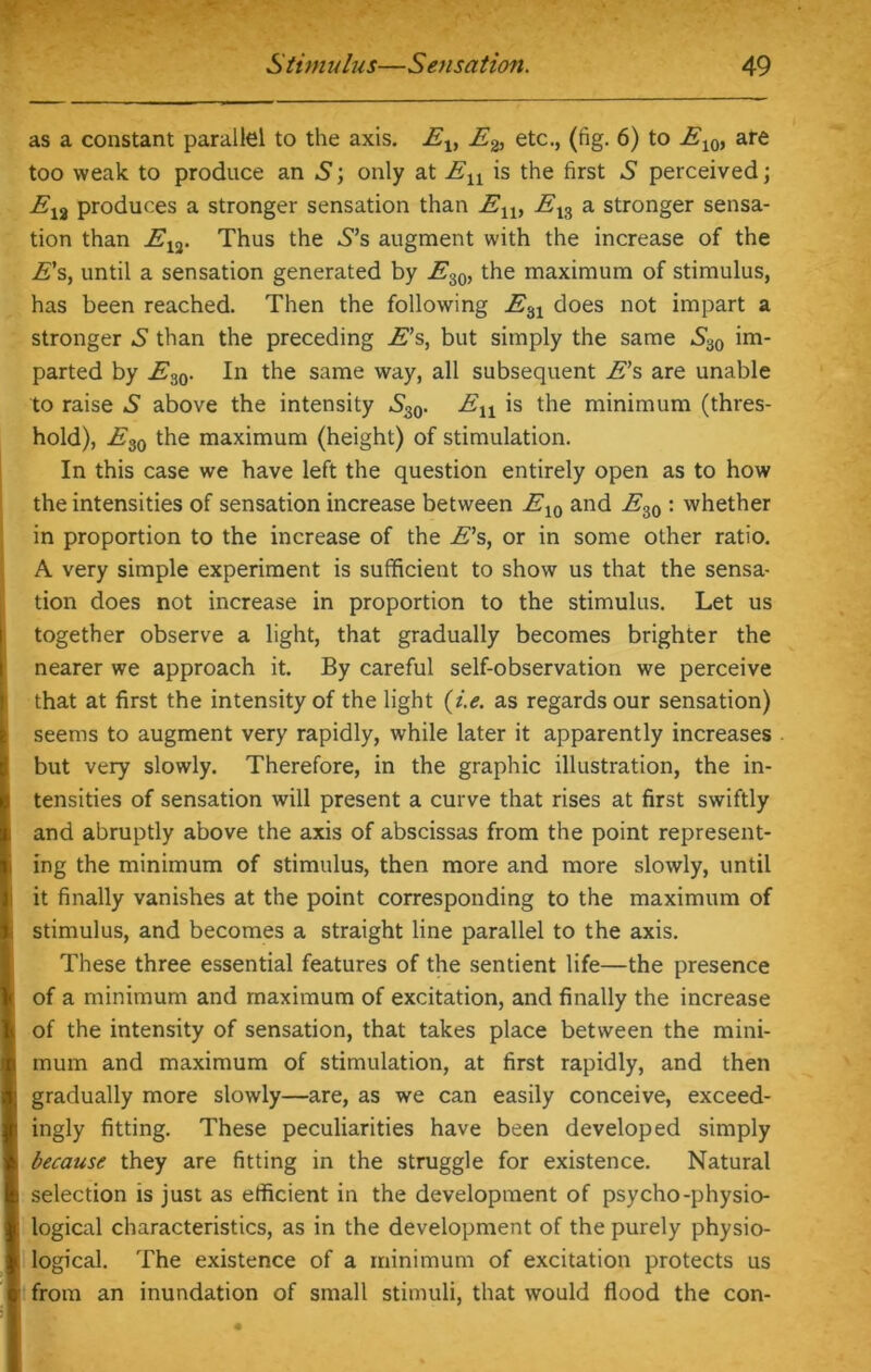 as a constant parallel to the axis. Elt E& etc., (fig. 6) to E10) are too weak to produce an 5; only at En is the first .S perceived \ E13 produces a stronger sensation than En, Els a stronger sensa- tion than Etf. Thus the -S’s augment with the increase of the E's, until a sensation generated by E.i0, the maximum of stimulus, has been reached. Then the following En does not impart a stronger S than the preceding E’s, but simply the same *-*30 im- parted by E30. In the same way, all subsequent E’s are unable to raise S above the intensity .S^. £n is the minimum (thres- hold), E30 the maximum (height) of stimulation. In this case we have left the question entirely open as to how the intensities of sensation increase between E10 and Es0 : whether in proportion to the increase of the E’s, or in some other ratio. A very simple experiment is sufficient to show us that the sensa- tion does not increase in proportion to the stimulus. Let us together observe a light, that gradually becomes brighter the nearer we approach it. By careful self-observation we perceive that at first the intensity of the light (i.e. as regards our sensation) seems to augment very rapidly, while later it apparently increases but very slowly. Therefore, in the graphic illustration, the in- tensities of sensation will present a curve that rises at first swiftly and abruptly above the axis of abscissas from the point represent- ing the minimum of stimulus, then more and more slowly, until it finally vanishes at the point corresponding to the maximum of stimulus, and becomes a straight line parallel to the axis. These three essential features of the sentient life—the presence of a minimum and maximum of excitation, and finally the increase of the intensity of sensation, that takes place between the mini- mum and maximum of stimulation, at first rapidly, and then gradually more slowly—are, as we can easily conceive, exceed- ingly fitting. These peculiarities have been developed simply because they are fitting in the struggle for existence. Natural selection is just as efficient in the development of psycho-physio- logical characteristics, as in the development of the purely physio- logical. The existence of a minimum of excitation protects us from an inundation of small stimuli, that would flood the con-