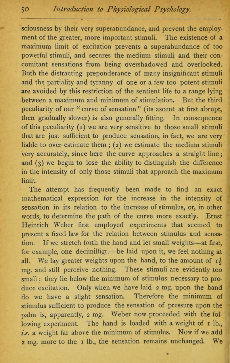 sciousness by their very superabundance, and prevent the employ- ment of the greater, more important stimuli. The existence of a maximum limit of excitation prevents a superabundance of too powerful stimuli, and secures the medium stimuli and their con- comitant sensations from being overshadowed and overlooked. Both the distracting preponderance of many insignificant stimuli and the partiality and tyranny of one or a few too potent stimuli are avoided by this restriction of the sentient life to a range lying between a maximum and minimum of stimulation. But the third peculiarity of our “ curve of sensation ” (its ascent at first abrupt, then gradually slower) is also generally fitting. In consequence of this peculiarity (i) we are very sensitive to those small stimuli that are just sufficient to produce sensation, in fact, we are very liable to over estimate them ; (2) we estimate the medium stimuli very accurately, since here the curve approaches a straight line; and (3) we begin to lose the ability to distinguish the difference in the intensity of only those stimuli that approach the maximum limit. The attempt has frequently been made to find an exact mathematical expression for the increase in the intensity of sensation in its relation to the increase of stimulus, or, in other words, to determine the path of the curve more exactly. Ernst Heinrich Weber first employed experiments that seemed to present a fixed law for the relation between stimulus and sensa- tion. If we stretch forth the hand and let small weights—at first, for example, one decimilligr.—be laid upon it, we feel nothing at all. We lay greater weights upon the hand, to the amount of ij mg. and still perceive nothing. These stimuli are evidently too small; they lie below the minimum of stimulus necessary to pro- duce excitation. Only when we have laid 2 mg. upon the hand do we have a slight sensation. Therefore the minimum of stimulus sufficient to produce the sensation of pressure upon the palm is, apparently, 2 mg. Weber now proceeded with the fol- lowing experiment. The hand is loaded with a weight of 1 lb., i.e. a weight far above the minimum of stimulus. Now if we add 2 mg. more to the 1 lb., the sensation remains unchanged. We