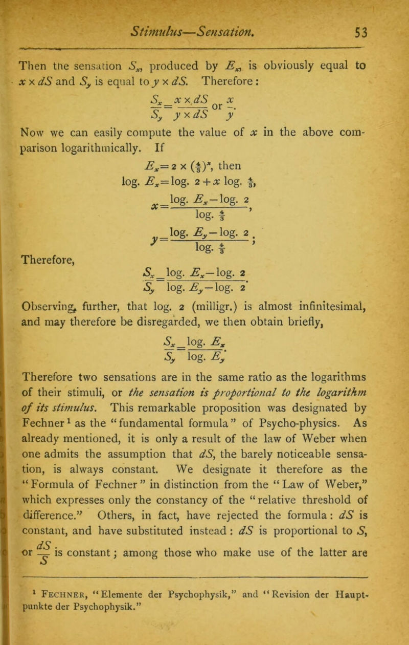Then tne sensation S„ produced by E„ is obviously equal to x x dS and Sy is equal to 7 x dS. Therefore: Sx xx dS x — = —:— or Sy y x dS y Now we can easily compute the value of x in the above com- parison logarithmically. If Ex= 2 x (I)*, then log. Ex=log. 2 + X log. f, log. Ex-log. 2 Therefore, log. Ey log. 2 , y log- f ' Sx_log. Ex log. 2 Sy log. Ey log. 2 Observing, further, that log. 2 (milligr.) is almost infinitesimal, and may therefore be disregarded, we then obtain briefly, Sx log. Ex Sy log. Ey Therefore two sensations are in the same ratio as the logarithms of their stimuli, or the sensation is proportional to the logarithm of its stimulus. This remarkable proposition was designated by Fechner1 as the “fundamental formula” of Psycho-physics. As already mentioned, it is only a result of the law of Weber when one admits the assumption that dS, the barely noticeable sensa- tion, is always constant. We designate it therefore as the “ Formula of Fechner ” in distinction from the “ Law of Weber,” which expresses only the constancy of the “ relative threshold of difference.” Others, in fact, have rejected the formula: dS is constant, and have substituted instead : dS is proportional to S, dS or — is constant; among those who make use of the latter are 1 Fechner, “Elemente der Psychophysik,” and “Revision der Haupt* punkte der Psychophysik.”