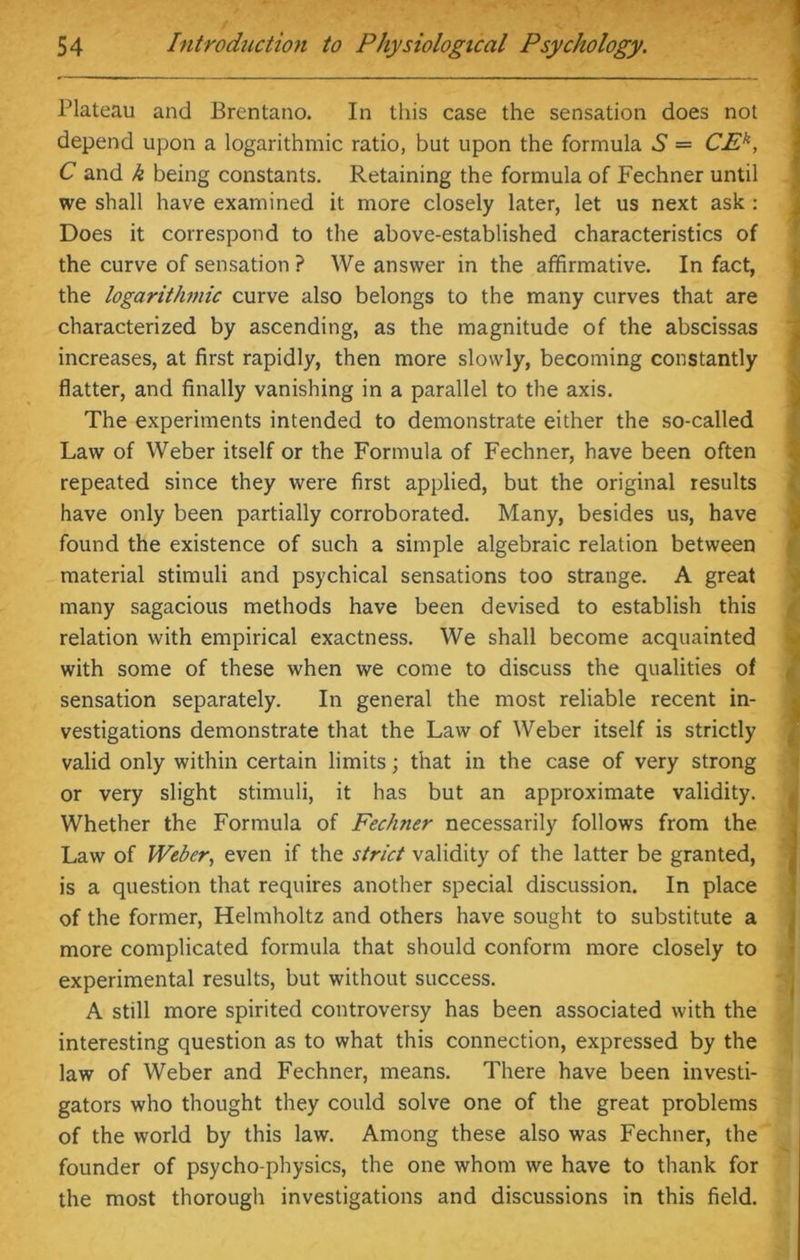 Plateau and Brentano. In this case the sensation does not depend upon a logarithmic ratio, but upon the formula 6 = CEk, C and k being constants. Retaining the formula of Fechner until we shall have examined it more closely later, let us next ask : Does it correspond to the above-established characteristics of the curve of sensation ? We answer in the affirmative. In fact, the logarithmic curve also belongs to the many curves that are characterized by ascending, as the magnitude of the abscissas increases, at first rapidly, then more slowly, becoming constantly flatter, and finally vanishing in a parallel to the axis. The experiments intended to demonstrate either the so-called Law of Weber itself or the Formula of Fechner, have been often repeated since they were first applied, but the original results have only been partially corroborated. Many, besides us, have found the existence of such a simple algebraic relation between material stimuli and psychical sensations too strange. A great many sagacious methods have been devised to establish this relation with empirical exactness. We shall become acquainted with some of these when we come to discuss the qualities of sensation separately. In general the most reliable recent in- vestigations demonstrate that the Law of Weber itself is strictly valid only within certain limits; that in the case of very strong or very slight stimuli, it has but an approximate validity. Whether the Formula of Fechner necessarily follows from the Law of Weber, even if the strict validity of the latter be granted, is a question that requires another special discussion. In place of the former, Helmholtz and others have sought to substitute a more complicated formula that should conform more closely to experimental results, but without success. A still more spirited controversy has been associated with the interesting question as to what this connection, expressed by the law of Weber and Fechner, means. There have been investi- gators who thought they could solve one of the great problems of the world by this law. Among these also was Fechner, the founder of psycho-physics, the one whom we have to thank for the most thorough investigations and discussions in this field.