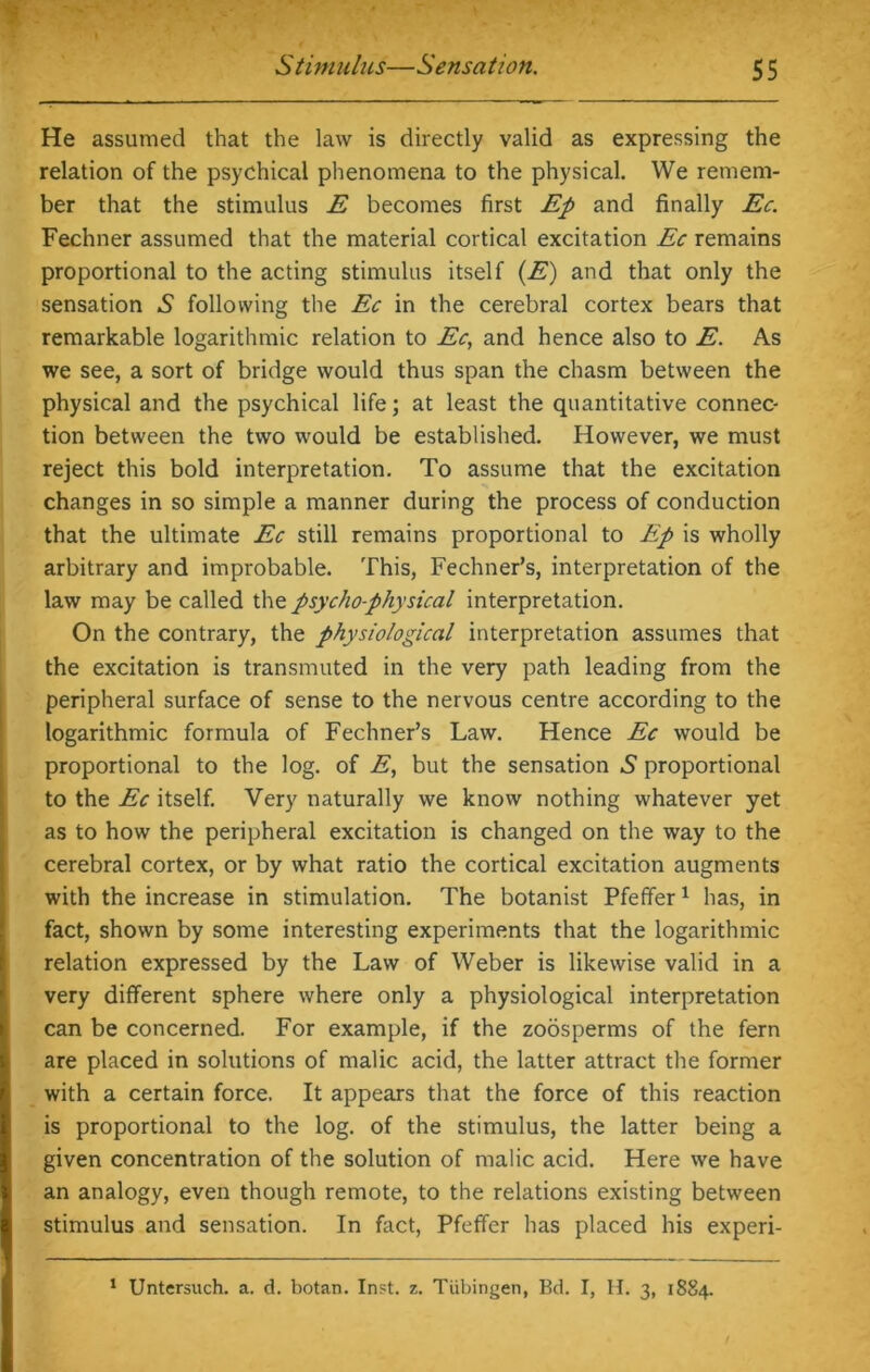 He assumed that the law is directly valid as expressing the relation of the psychical phenomena to the physical. We remem- ber that the stimulus E becomes first Ep and finally Ec. Fechner assumed that the material cortical excitation Ec remains proportional to the acting stimulus itself (E) and that only the sensation .S following the Ec in the cerebral cortex bears that remarkable logarithmic relation to Ec, and hence also to E. As we see, a sort of bridge would thus span the chasm between the physical and the psychical life; at least the quantitative connec- tion between the two would be established. However, we must reject this bold interpretation. To assume that the excitation changes in so simple a manner during the process of conduction that the ultimate Ec still remains proportional to Ep is wholly arbitrary and improbable. This, Fechner’s, interpretation of the law may be called the psychophysical interpretation. On the contrary, the physiological interpretation assumes that the excitation is transmuted in the very path leading from the peripheral surface of sense to the nervous centre according to the logarithmic formula of Fechner’s Law. Hence Ec would be proportional to the log. of E, but the sensation £ proportional to the Ec itself. Very naturally we know nothing whatever yet as to how the peripheral excitation is changed on the way to the cerebral cortex, or by what ratio the cortical excitation augments with the increase in stimulation. The botanist Pfeffer1 has, in fact, shown by some interesting experiments that the logarithmic relation expressed by the Law of Weber is likewise valid in a very different sphere where only a physiological interpretation can be concerned. For example, if the zoosperms of the fern are placed in solutions of malic acid, the latter attract the former with a certain force. It appears that the force of this reaction is proportional to the log. of the stimulus, the latter being a given concentration of the solution of malic acid. Here we have an analogy, even though remote, to the relations existing between stimulus and sensation. In fact, Pfeffer has placed his experi- 1 Untersuch. a. d. botan. Inst. z. Tubingen, Bd. I, H. 3, 1884.