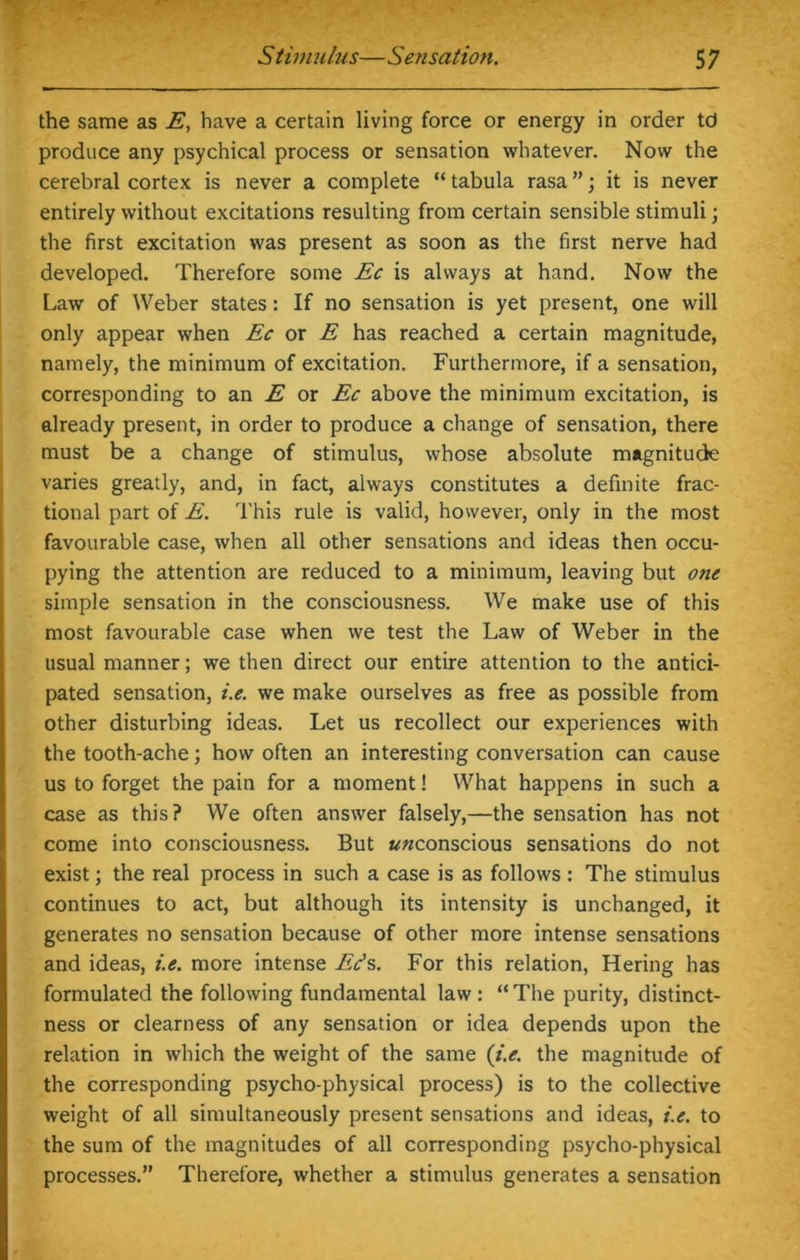 the same as E, have a certain living force or energy in order td produce any psychical process or sensation whatever. Now the cerebral cortex is never a complete “ tabula rasa ”; it is never entirely without excitations resulting from certain sensible stimuli; the first excitation was present as soon as the first nerve had developed. Therefore some Ec is always at hand. Now the Law of Weber states: If no sensation is yet present, one will only appear when Ec or E has reached a certain magnitude, namely, the minimum of excitation. Furthermore, if a sensation, corresponding to an E or Ec above the minimum excitation, is already present, in order to produce a change of sensation, there must be a change of stimulus, whose absolute magnitude varies greatly, and, in fact, always constitutes a definite frac- tional part of E. This rule is valid, however, only in the most favourable case, when all other sensations and ideas then occu- pying the attention are reduced to a minimum, leaving but one simple sensation in the consciousness. We make use of this most favourable case when we test the Law of Weber in the usual manner; we then direct our entire attention to the antici- pated sensation, i.e. we make ourselves as free as possible from other disturbing ideas. Let us recollect our experiences with the tooth-ache; how often an interesting conversation can cause us to forget the pain for a moment! What happens in such a case as this? We often answer falsely,—the sensation has not come into consciousness. But ««conscious sensations do not exist; the real process in such a case is as follows : The stimulus continues to act, but although its intensity is unchanged, it generates no sensation because of other more intense sensations and ideas, i.e. more intense Ec's. For this relation, Hering has formulated the following fundamental law: “ The purity, distinct- ness or clearness of any sensation or idea depends upon the relation in which the weight of the same (i.e. the magnitude of the corresponding psycho-physical process) is to the collective weight of all simultaneously present sensations and ideas, i.e. to the sum of the magnitudes of all corresponding psycho-physical processes.” Therefore, whether a stimulus generates a sensation