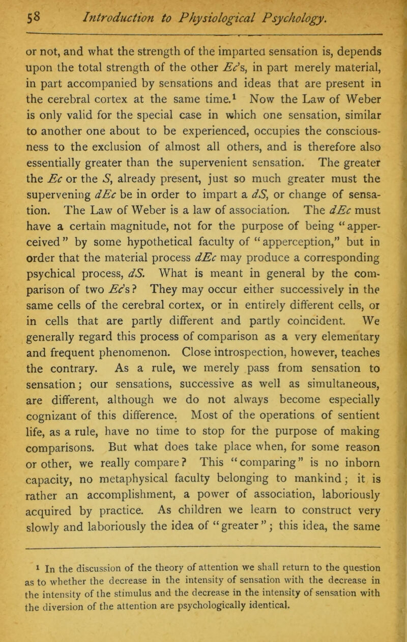 or not, and what the strength of the imparted sensation is, depends upon the total strength of the other Ec’s, in part merely material, in part accompanied by sensations and ideas that are present in the cerebral cortex at the same time.1 Now the Law of Weber is only valid for the special case in which one sensation, similar to another one about to be experienced, occupies the conscious- ness to the exclusion of almost all others, and is therefore also essentially greater than the supervenient sensation. The greater the Ec or the S, already present, just so much greater must the supervening dEc be in order to impart a dS, or change of sensa- tion. The Law of Weber is a law of association. The dEc must have a certain magnitude, not for the purpose of being “ apper- ceived ” by some hypothetical faculty of “ apperception,” but in order that the material process dEc may produce a corresponding psychical process, dS. What is meant in general by the com- parison of two Eds ? They may occur either successively in the same cells of the cerebral cortex, or in entirely different cells, or in cells that are partly different and partly coincident. We generally regard this process of comparison as a very elementary and frequent phenomenon. Close introspection, however, teaches the contrary. As a rule, we merely pass from sensation to sensation; our sensations, successive as well as simultaneous, are different, although we do not always become especially cognizant of this difference. Most of the operations of sentient life, as a rule, have no time to stop for the purpose of making comparisons. But what does take place when, for some reason or other, we really compare? This “comparing” is no inborn capacity, no metaphysical faculty belonging to mankind; it is rather an accomplishment, a power of association, laboriously acquired by practice. As children we learn to construct very slowly and laboriously the idea of “ greater ”; this idea, the same 1 In the discussion of the theory of attention we shall return to the question as to whether the decrease in the intensity of sensation with the decrease in the intensity of the stimulus and the decrease in the intensity of sensation with the diversion of the attention are psychologically identical.