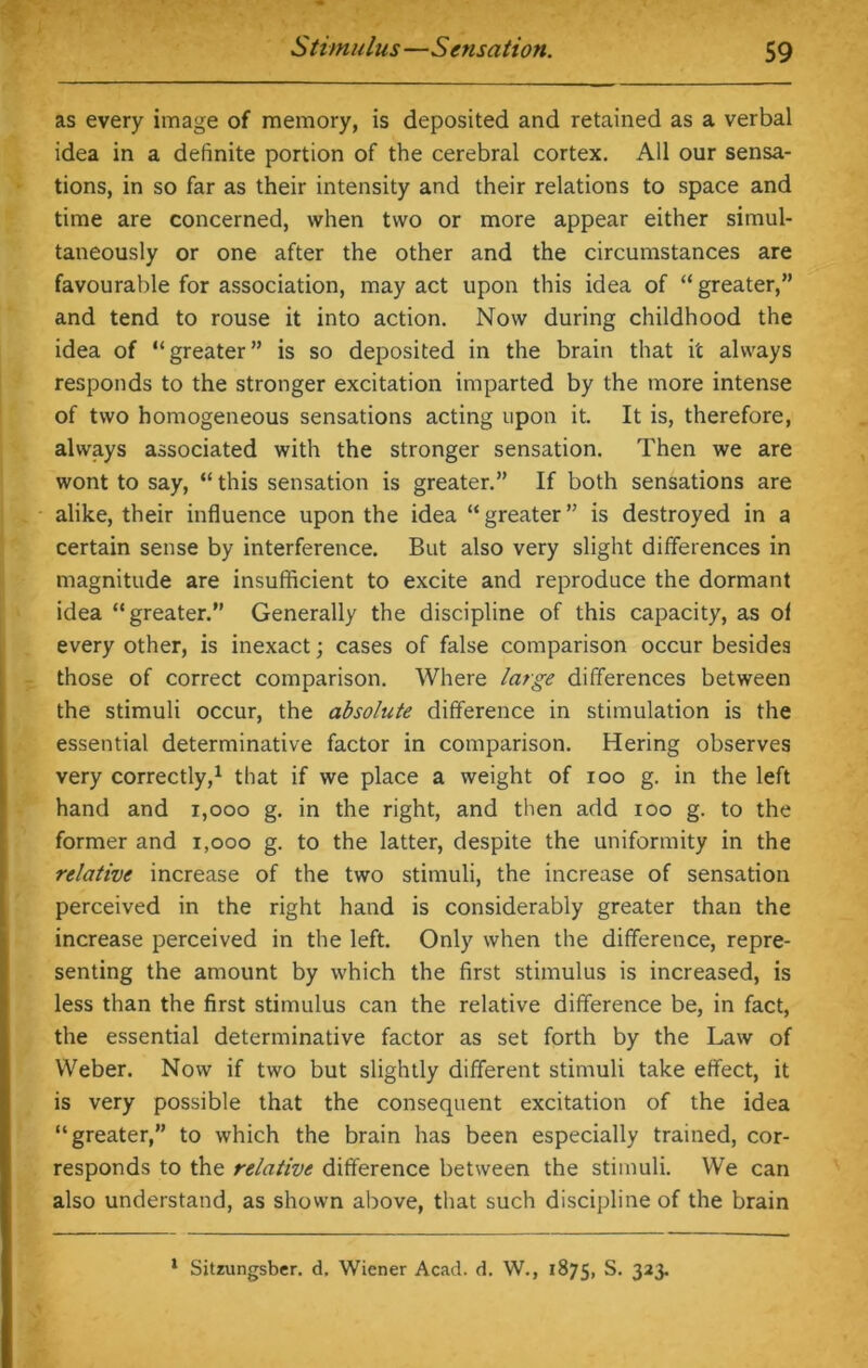 as every image of memory, is deposited and retained as a verbal idea in a definite portion of the cerebral cortex. All our sensa- tions, in so far as their intensity and their relations to space and time are concerned, when two or more appear either simul- taneously or one after the other and the circumstances are favourable for association, may act upon this idea of “greater,” and tend to rouse it into action. Now during childhood the idea of “greater” is so deposited in the brain that it always responds to the stronger excitation imparted by the more intense of two homogeneous sensations acting upon it. It is, therefore, always associated with the stronger sensation. Then we are wont to say, “ this sensation is greater.” If both sensations are alike, their influence upon the idea “greater” is destroyed in a certain sense by interference. But also very slight differences in magnitude are insufficient to excite and reproduce the dormant idea “greater.” Generally the discipline of this capacity, as of every other, is inexact; cases of false comparison occur besides those of correct comparison. Where large differences between the stimuli occur, the absolute difference in stimulation is the essential determinative factor in comparison. Hering observes very correctly,1 that if we place a weight of ioo g. in the left hand and 1,000 g. in the right, and then add ioo g. to the former and 1,000 g. to the latter, despite the uniformity in the relative increase of the two stimuli, the increase of sensation perceived in the right hand is considerably greater than the increase perceived in the left. Only when the difference, repre- senting the amount by which the first stimulus is increased, is less than the first stimulus can the relative difference be, in fact, the essential determinative factor as set forth by the Law of Weber. Now if two but slightly different stimuli take effect, it is very possible that the consequent excitation of the idea “greater,” to which the brain has been especially trained, cor- responds to the relative difference between the stimuli. We can also understand, as shown above, that such discipline of the brain 1 Sitzungsber. d. Wiener Acad. d. W., 1875, S. 323.