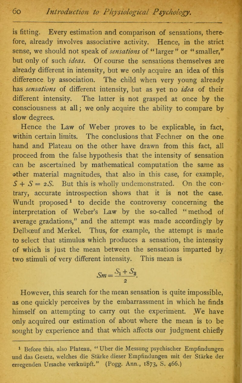 is fitting. Every estimation and comparison of sensations, there- fore, already involves associative activity. Hence, in the strict sense, we should not speak of sensations of “larger” or “smaller,” but only of such ideas. Of course the sensations themselves are already different in intensity, but we only acquire an idea of this difference by association. The child when very young already has sensations of different intensity, but as yet no idea of their different intensity. The latter is not grasped at once by the consciousness at all; we only acquire the ability to compare by slow degrees. Hence the Law of Weber proves to be explicable, in fact, within certain limits. The conclusions that Fechner on the one hand and Plateau on the other have drawn from this fact, all proceed from the false hypothesis that the intensity of sensation can be ascertained by mathematical computation the same as other material magnitudes, that also in this case, for example, S + S = 2S. But this is wholly undemonstrated. On the con- trary, accurate introspection shows that it is not the case. Wundt proposed1 to decide the controversy concerning the interpretation of Weber’s Law by the so-called “ method of average gradations,” and the attempt was made accordingly by Delbceuf and Merkel. Thus, for example, the attempt is made to select that stimulus which produces a sensation, the intensity of which is just the mean between the sensations imparted by two stimuli of very different intensity. This mean is 2 However, this search for the mean sensation is quite impossible, as one quickly perceives by the embarrassment in which he finds himself on attempting to carry out the experiment. We have only acquired our estimation of about where the mean is to be sought by experience and that which affects our judgment chiefly 1 Before this, also Plateau, “ Uber die Messung psychischer Empfindungen und das Gesetz, welches die Starke dieser Empfindungen mit der Starke der erregenden Ursache verkniipft.” (Pogg. Ann., 1873, S. 466.)