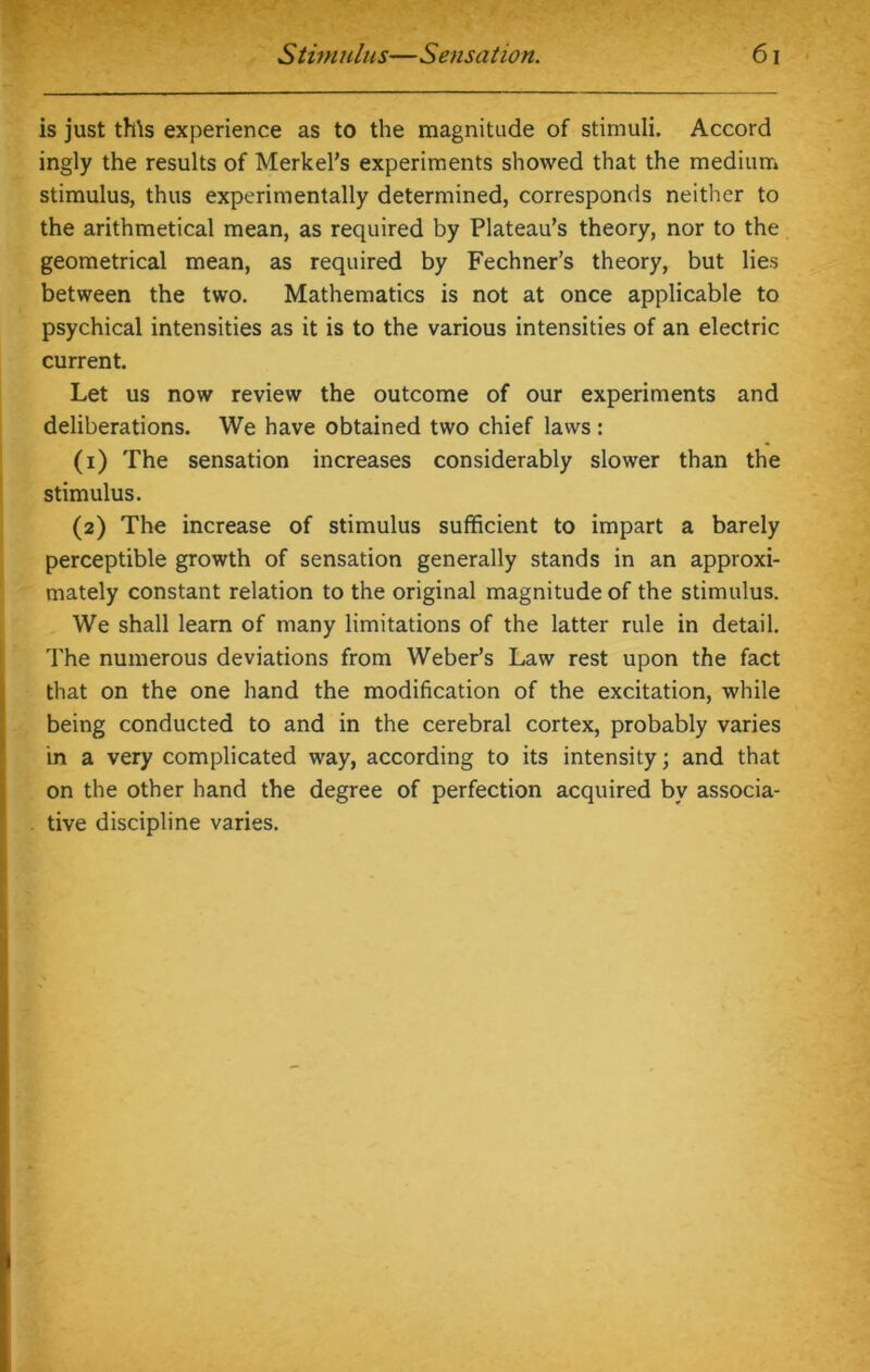 is just this experience as to the magnitude of stimuli. Accord ingly the results of Merkel’s experiments showed that the medium stimulus, thus experimentally determined, corresponds neither to the arithmetical mean, as required by Plateau’s theory, nor to the geometrical mean, as required by Fechner’s theory, but lies between the two. Mathematics is not at once applicable to psychical intensities as it is to the various intensities of an electric current. Let us now review the outcome of our experiments and deliberations. We have obtained two chief laws: (1) The sensation increases considerably slower than the stimulus. (2) The increase of stimulus sufficient to impart a barely perceptible growth of sensation generally stands in an approxi- mately constant relation to the original magnitude of the stimulus. We shall learn of many limitations of the latter rule in detail. The numerous deviations from Weber’s Law rest upon the fact that on the one hand the modification of the excitation, while being conducted to and in the cerebral cortex, probably varies in a very complicated way, according to its intensity; and that on the other hand the degree of perfection acquired bv associa- tive discipline varies.