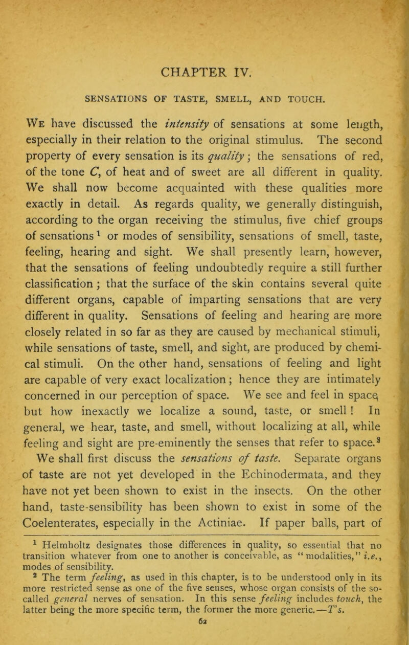 SENSATIONS OF TASTE, SMELL, AND TOUCH. We have discussed the intensity of sensations at some length, especially in their relation to the original stimulus. The second property of every sensation is its quality; the sensations of red, of the tone C, of heat and of sweet are all different in quality. We shall now become acquainted with these qualities more exactly in detail. As regards quality, we generally distinguish, according to the organ receiving the stimulus, five chief groups of sensations 1 2 * * * or modes of sensibility, sensations of smell, taste, feeling, hearing and sight. We shall presently learn, however, that the sensations of feeling undoubtedly require a still further classification; that the surface of the skin contains several quite different organs, capable of imparting sensations that are very different in quality. Sensations of feeling and hearing are more closely related in so far as they are caused by mechanical stimuli, while sensations of taste, smell, and sight, are produced by chemi- cal stimuli. On the other hand, sensations of feeling and light are capable of very exact localization ; hence they are intimately concerned in our perception of space. We see and feel in spacq but how inexactly we localize a sound, taste, or smell ! In general, we hear, taste, and smell, without localizing at all, while feeling and sight are pre-eminently the senses that refer to space.8 We shall first discuss the sensations of taste. Separate organs of taste are not yet developed in the Echinodermata, and they have not yet been shown to exist in the insects. On the other hand, taste-sensibility has been shown to exist in some of the Coelenterates, especially in the Actiniae. If paper balls, part of 1 Helmholtz designates those differences in quality, so essential that no transition whatever from one to another is conceivable, as “ modalities,” i.e.f modes of sensibility. 2 The term feeling, as used in this chapter, is to be understood only in its more restricted sense as one of the five senses, whose organ consists of the so- called general nerves of sensation. In this sense feeling includes touch, the latter being the more specific term, the former the more generic.—T's.