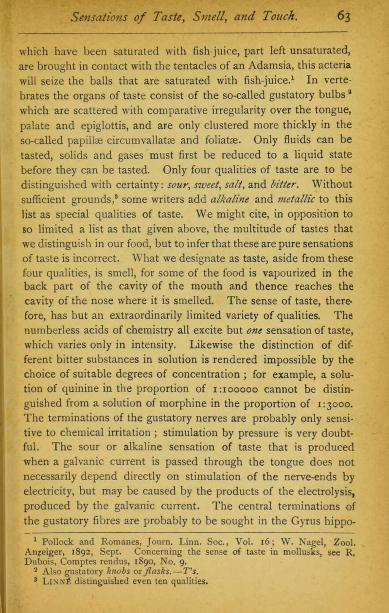 which have been saturated with fish-juice, part left unsaturated, are brought in contact with the tentacles of an Adamsia, this acteria will seize the balls that are saturated with fish-juice.1 In verte- brates the organs of taste consist of the so-called gustatory bulbs 2 which are scattered with comparative irregularity over the tongue, palate and epiglottis, and are only clustered more thickly in the so-called papillae circumvallatae and foliatae. Only fluids can be tasted, solids and gases must first be reduced to a liquid state before they can be tasted. Only four qualities of taste are to be distinguished with certainty: sour, szveet, salt, and bitter. Without sufficient grounds,3 some writers add alkaline and metallic to this list as special qualities of taste. We might cite, in opposition to bo limited a list as that given above, the multitude of tastes that we distinguish in our food, but to infer that these are pure sensations of taste is incorrect. What we designate as taste, aside from these four qualities, is smell, for some of the food is vapourized in the back part of the cavity of the mouth and thence reaches the cavity of the nose where it is smelled. The sense of taste, there- fore, has but an extraordinarily limited variety of qualities. The numberless acids of chemistry all excite but o?ie sensation of taste, which varies only in intensity. Likewise the distinction of dif- ferent bitter substances in solution is rendered impossible by the choice of suitable degrees of concentration ; for example, a solu- tion of quinine in the proportion of 1:100000 cannot be distin- guished from a solution of morphine in the proportion of 1:3000. The terminations of the gustatory nerves are probably only sensi- tive to chemical irritation ; stimulation by pressure is very doubt- ful. The sour or alkaline sensation of taste that is produced when a galvanic current is passed through the tongue does not necessarily depend directly on stimulation of the nerve-ends by electricity, but may be caused by the products of the electrolysis, produced by the galvanic current. The central terminations of the gustatory fibres are probably to be sought in the Gyrus hippo- 1 Pollock and Romanes, Journ. Linn. Soc., Vol. 16; W. Nagel, Zool. Anjeiger, 1892, Sept. Concerning the sense of taste in mollusks, see R. Dubois, Comptes rendus, 1890, No. 9. 2 Also gustatory knobs or flasks.—T's. 3 Linn£ distinguished even ten qualities.