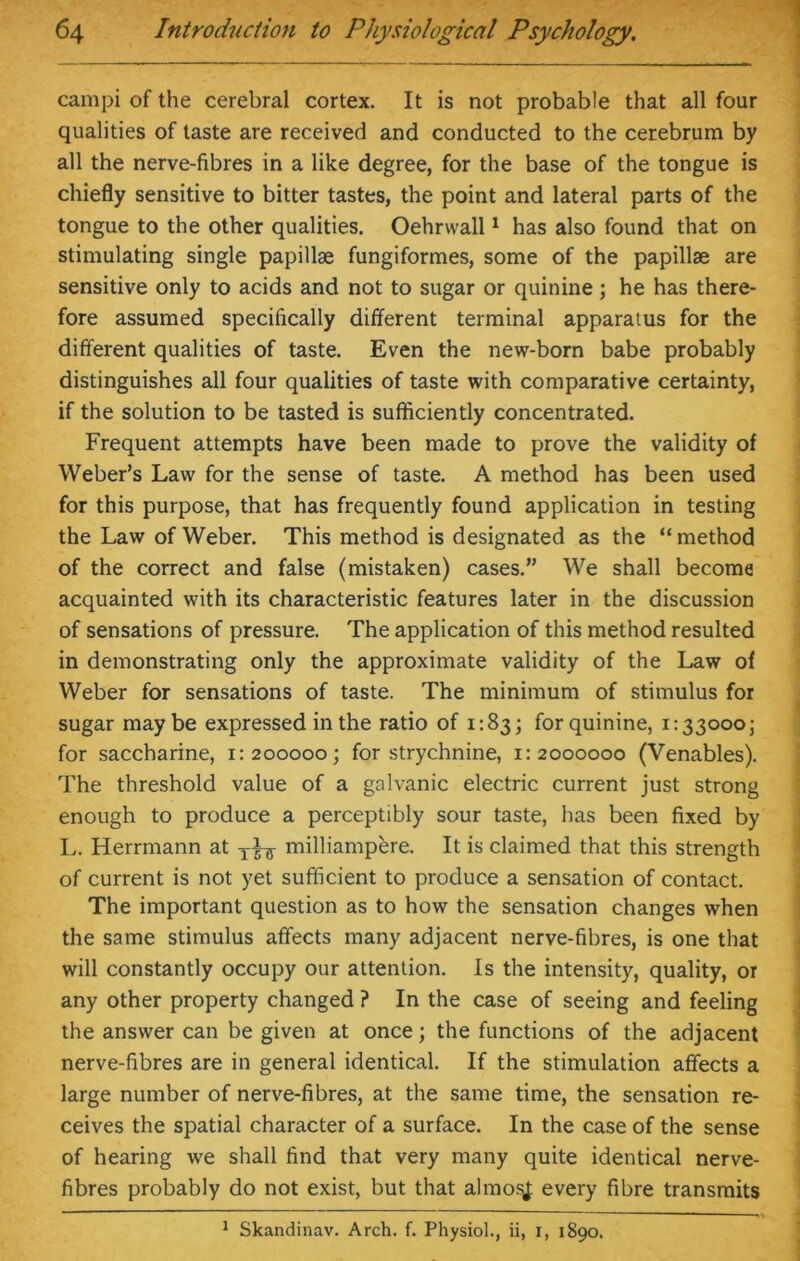 campi of the cerebral cortex. It is not probable that all four qualities of taste are received and conducted to the cerebrum by all the nerve-fibres in a like degree, for the base of the tongue is chiefly sensitive to bitter tastes, the point and lateral parts of the tongue to the other qualities. Oehrvvall1 has also found that on stimulating single papillae fungiformes, some of the papillae are sensitive only to acids and not to sugar or quinine; he has there- fore assumed specifically different terminal apparatus for the different qualities of taste. Even the new-born babe probably distinguishes all four qualities of taste with comparative certainty, if the solution to be tasted is sufficiently concentrated. Frequent attempts have been made to prove the validity of Weber’s Law for the sense of taste. A method has been used for this purpose, that has frequently found application in testing the Law of Weber. This method is designated as the “ method of the correct and false (mistaken) cases.” We shall become acquainted with its characteristic features later in the discussion of sensations of pressure. The application of this method resulted in demonstrating only the approximate validity of the Law of Weber for sensations of taste. The minimum of stimulus for sugar maybe expressed in the ratio of 1:83; for quinine, 1:33000; for saccharine, 1:200000; for strychnine, 1:2000000 (Venables). The threshold value of a galvanic electric current just strong enough to produce a perceptibly sour taste, has been fixed by L. Herrmann at milliampere. It is claimed that this strength of current is not yet sufficient to produce a sensation of contact. The important question as to how the sensation changes when the same stimulus affects many adjacent nerve-fibres, is one that will constantly occupy our attention. Is the intensity, quality, or any other property changed ? In the case of seeing and feeling the answer can be given at once; the functions of the adjacent nerve-fibres are in general identical. If the stimulation affects a large number of nerve-fibres, at the same time, the sensation re- ceives the spatial character of a surface. In the case of the sense of hearing we shall find that very many quite identical nerve- fibres probably do not exist, but that almosj: every fibre transmits 1 Skandinav. Arch. f. Physiol., ii, 1, 1890.