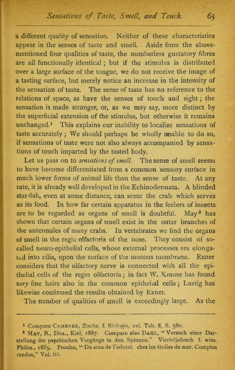 a different quality of sensation. Neither of these characteristics appear in the senses of taste and smell. Aside from the above- mentioned four qualities of taste, the numberless gustatory fibres are all functionally identical; but if the stimulus is distributed over a large surface of the tongue, we do not receive the image of a tasting surface, but merely notice an increase in the intensity of the sensation of taste. The sense of taste has no reference to the relations of space, as have the senses of touch and sight; the sensation is made stronger, or, as we may say, more distinct by the superficial extension of the stimulus, but otherwise it remains unchanged.* 1 This explains our inability to localize sensations of taste accurately ; We should perhaps be wholly unable to do so, if sensations of taste were not also always accompanied by sensa- tions of touch imparted by the tasted body. Let us pass on to sensations of smell. The sense of smell seems to have become differentiated from a common sensory surface in much lower forms of animal life than the sense of taste. At any rate, it is already well developed in the Echinodermata. A blinded star-fish, even at some distance, can scent the crab which serves as its food. In how far certain apparatus in the feelers of insects are to be regarded as organs of smell is doubtful. May2 has shown that certain organs of smell exist in the outer branches of the antennules of many crabs. In vertebrates we find the organs of smell in the regio olfactoria of the nose. They consist of so- called neuro-epithelial cells, whose external processes are elonga- ted into cilia, upon the surface of the mucous membrane. Exner considers that the olfactory nerve is connected with all the epi- thelial cells of the regio olfactoria; in fact W. Krause has found very fine hairs also in the common epithelial cells ; Lustig has likewise confirmed the results obtained by Exner. The number of qualities of smell is exceedingly large. As the 1 Compare Camerer, Ztschr. f. Biologic, xxi, Tab. 8, S. 580. 1 May, B., Diss., Kiel, 1887. Compare also Dahl, “ Versuch einer Dar- stellung der psychischen Vorgange in den Spinnen.” Vierteljahrsch f. wiss. Philos., 1885. Prouho, “ Du sens de l’odorat chezles 6toiles de mer. Comptes rendus,” Vol. III.