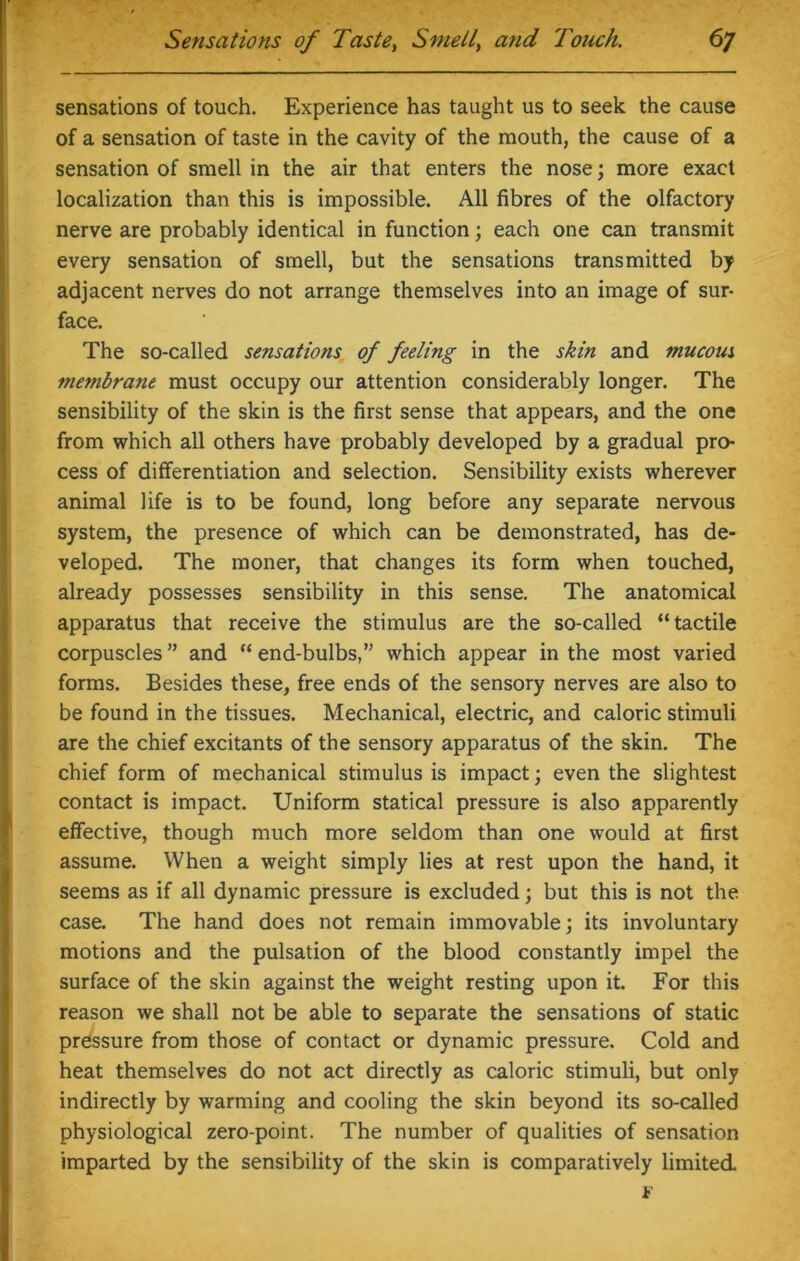 sensations of touch. Experience has taught us to seek the cause of a sensation of taste in the cavity of the mouth, the cause of a sensation of smell in the air that enters the nose; more exact localization than this is impossible. All fibres of the olfactory nerve are probably identical in function; each one can transmit every sensation of smell, but the sensations transmitted by adjacent nerves do not arrange themselves into an image of sur- face. The so-called sensations of feeling in the skin and mucous membrane must occupy our attention considerably longer. The sensibility of the skin is the first sense that appears, and the one from which all others have probably developed by a gradual pro- cess of differentiation and selection. Sensibility exists wherever animal life is to be found, long before any separate nervous system, the presence of which can be demonstrated, has de- veloped. The moner, that changes its form when touched, already possesses sensibility in this sense. The anatomical apparatus that receive the stimulus are the so-called “tactile corpuscles ” and “ end-bulbs,” which appear in the most varied forms. Besides these, free ends of the sensory nerves are also to be found in the tissues. Mechanical, electric, and caloric stimuli are the chief excitants of the sensory apparatus of the skin. The chief form of mechanical stimulus is impact; even the slightest contact is impact. Uniform statical pressure is also apparently effective, though much more seldom than one would at first assume. When a weight simply lies at rest upon the hand, it seems as if all dynamic pressure is excluded; but this is not the case. The hand does not remain immovable; its involuntary motions and the pulsation of the blood constantly impel the surface of the skin against the weight resting upon it. For this reason we shall not be able to separate the sensations of static pressure from those of contact or dynamic pressure. Cold and heat themselves do not act directly as caloric stimuli, but only indirectly by warming and cooling the skin beyond its so-called physiological zero-point. The number of qualities of sensation imparted by the sensibility of the skin is comparatively limited F