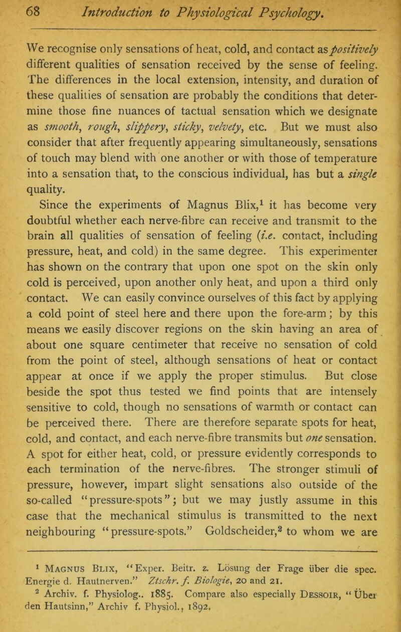 We recognise only sensations of heat, cold, and contact as positively different qualities of sensation received by the sense of feeling. The differences in the local extension, intensity, and duration of these qualities of sensation are probably the conditions that deter- mine those fine nuances of tactual sensation which we designate as smooth, rough, slippery, sticky, velvety, etc. But we must also consider that after frequently appearing simultaneously, sensations of touch may blend with one another or with those of temperature into a sensation that, to the conscious individual, has but a single quality. Since the experiments of Magnus Blix,1 it has become very doubtful whether each nerve-fibre can receive and transmit to the brain all qualities of sensation of feeling (/.<?. contact, including pressure, heat, and cold) in the same degree. This experimenter has shown on the contrary that upon one spot on the skin only cold is perceived, upon another only heat, and upon a third only contact. We can easily convince ourselves of this fact by applying a cold point of steel here and there upon the fore-arm; by this means we easily discover regions on the skin having an area of about one square centimeter that receive no sensation of cold from the point of steel, although sensations of heat or contact appear at once if we apply the proper stimulus. But close beside the spot thus tested we find points that are intensely sensitive to cold, though no sensations of warmth or contact can be perceived there. There are therefore separate spots for heat, cold, and contact, and each nerve-fibre transmits but one sensation. A spot for either heat, cold, or pressure evidently corresponds to each termination of the nerve-fibres. The stronger stimuli of pressure, however, impart slight sensations also outside of the so-called “pressure-spots”; but we may justly assume in this case that the mechanical stimulus is transmitted to the next neighbouring “ pressure-spots.” Goldscheider,2 to whom we are 1 Magnus Blix, “Exper. Beitr. z. Losung der Frage iiber die spec. Energie d. Hautnerven.” Ztschr. f. Biologie, 20 and 21. 2 Archiv. f. Physiolog.. 1885. Compare also especially Dessoir, “ Uber den Hautsinn,” Archiv f. Physiol., 1892,