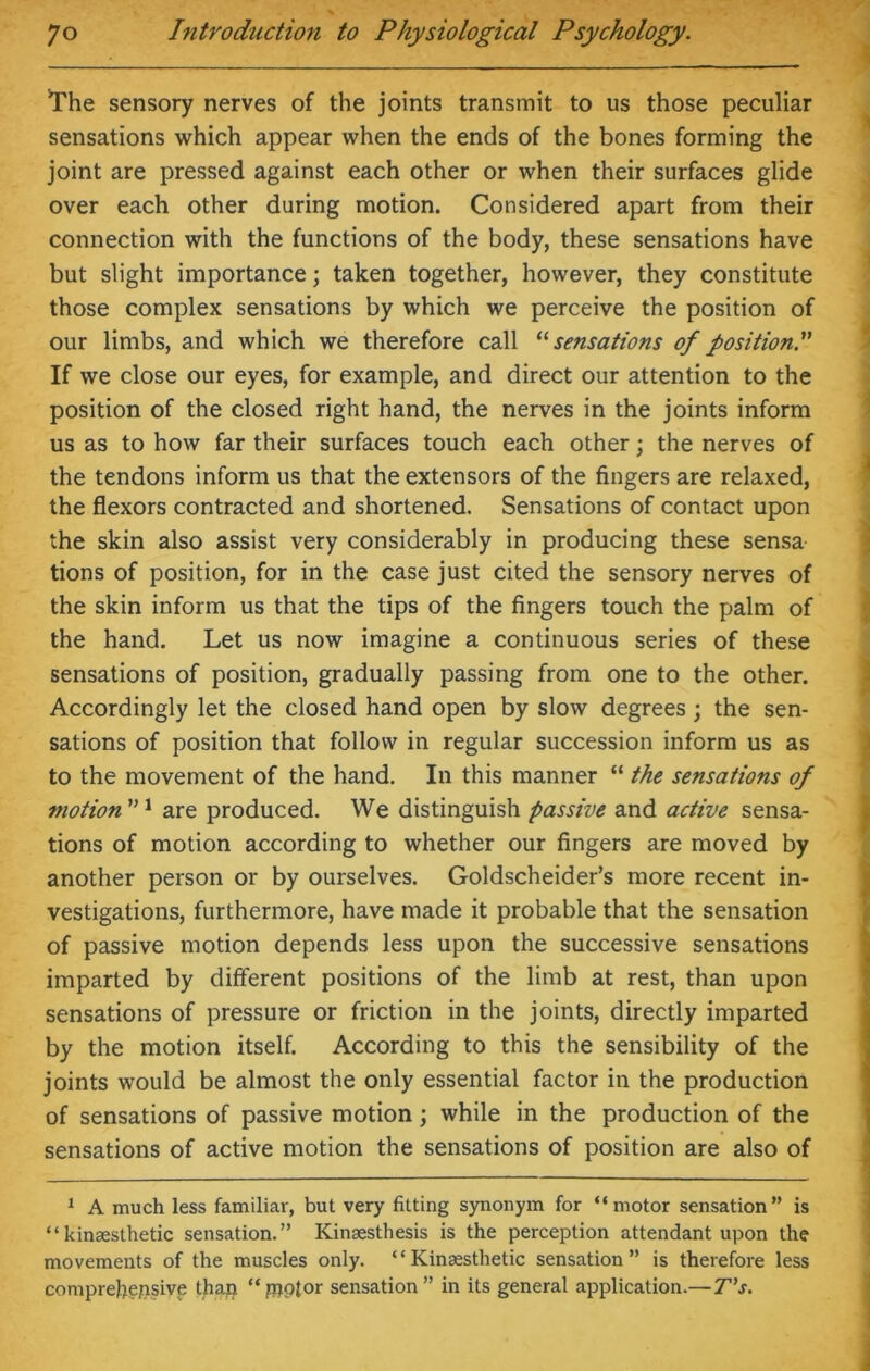 The sensory nerves of the joints transmit to us those peculiar sensations which appear when the ends of the bones forming the joint are pressed against each other or when their surfaces glide over each other during motion. Considered apart from their connection with the functions of the body, these sensations have but slight importance; taken together, however, they constitute those complex sensations by which we perceive the position of our limbs, and which we therefore call 11 sensations of position.” If we close our eyes, for example, and direct our attention to the position of the closed right hand, the nerves in the joints inform us as to how far their surfaces touch each other; the nerves of the tendons inform us that the extensors of the fingers are relaxed, the flexors contracted and shortened. Sensations of contact upon the skin also assist very considerably in producing these sensa tions of position, for in the case just cited the sensory nerves of the skin inform us that the tips of the fingers touch the palm of the hand. Let us now imagine a continuous series of these sensations of position, gradually passing from one to the other. Accordingly let the closed hand open by slow degrees ; the sen- sations of position that follow in regular succession inform us as to the movement of the hand. In this manner “ the sensations of motion1 are produced. We distinguish passive and active sensa- tions of motion according to whether our fingers are moved by another person or by ourselves. Goldscheider’s more recent in- vestigations, furthermore, have made it probable that the sensation of passive motion depends less upon the successive sensations imparted by different positions of the limb at rest, than upon sensations of pressure or friction in the joints, directly imparted by the motion itself. According to this the sensibility of the joints would be almost the only essential factor in the production of sensations of passive motion; while in the production of the sensations of active motion the sensations of position are also of 1 A much less familiar, but very fitting synonym for “motor sensation” is “kinaesthetic sensation.” Kinaesthesis is the perception attendant upon the movements of the muscles only. “ Kinaesthetic sensation” is therefore less comprehensive than “piptor sensation” in its general application.—T’s.