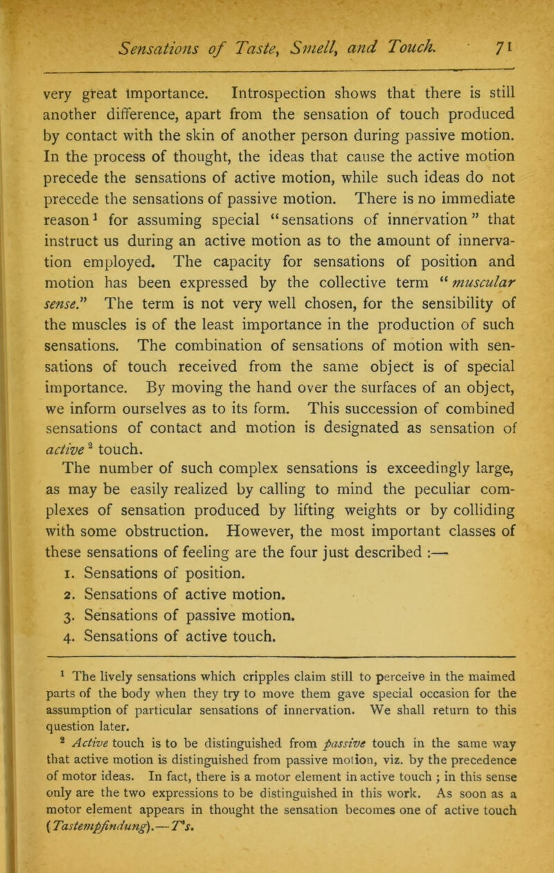 very great importance. Introspection shows that there is still another difference, apart from the sensation of touch produced by contact with the skin of another person during passive motion. In the process of thought, the ideas that cause the active motion precede the sensations of active motion, while such ideas do not precede the sensations of passive motion. There is no immediate reason1 for assuming special “ sensations of innervation ” that instruct us during an active motion as to the amount of innerva- tion employed. The capacity for sensations of position and motion has been expressed by the collective term “ muscular sensei’ The term is not very well chosen, for the sensibility of the muscles is of the least importance in the production of such sensations. The combination of sensations of motion with sen- sations of touch received from the same object is of special importance. By moving the hand over the surfaces of an object, we inform ourselves as to its form. This succession of combined sensations of contact and motion is designated as sensation of active2 touch. The number of such complex sensations is exceedingly large, as may be easily realized by calling to mind the peculiar com- plexes of sensation produced by lifting weights or by colliding with some obstruction. However, the most important classes of these sensations of feeling are the four just described :— 1. Sensations of position. 2. Sensations of active motion. 3. Sensations of passive motion. 4. Sensations of active touch. 1 The lively sensations which cripples claim still to perceive in the maimed parts of the body when they try to move them gave special occasion for the assumption of particular sensations of innervation. We shall return to this question later. 2 Active touch is to be distinguished from passive touch in the same way that active motion is distinguished from passive motion, viz. by the precedence of motor ideas. In fact, there is a motor element in active touch ; in this sense only are the two expressions to be distinguished in this work. As soon as a motor element appears in thought the sensation becomes one of active touch (Tastempfindung).— T's.