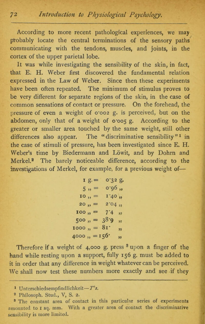 According to more recent pathological experiences, we may probably locate the central terminations of the sensory paths communicating with the tendons, muscles, and joints, in the cortex of the upper parietal lobe. It was while investigating the sensibility of the skin, in fact, that E. H. Weber first discovered the fundamental relation expressed in the Law of Weber. Since then these experiments have been often repeated. The minimum of stimulus proves to be very different for separate regions of the skin, in the case of common sensations of contact or pressure. On the forehead, the pressure of even a weight of o'oo2 g. is perceived, but on the abdomen, only that of a weight of 0^005 g. According to the greater or smaller area touched by the same weight, still other differences also appear. The “discriminative sensibility”1 in the case of stimuli of pressure, has been investigated since E. H. Weber’s time by Biedermann and Lowit, and by Dohrn and Merkel.2 The barely noticeable difference, according to the investigations of Merkel, for example, for a previous weight of— 1 g.= 0-32 g. 5 >> = C96 >* 10 = 1'40 20 >> = 2‘04 5? 100 = 7‘4 ff 5°° V = 38-9 ft 1000 M = 8r n 4000 = 156* ft Therefore if a weight of 4,000 g. press 3 upon a finger of the hand while resting upon a support, fully 156 g. must be added to it in order that any difference in weight whatever can be perceived. We shall now test these numbers more exactly and see if they 1 Unterschiedsempfindlichkeit—T’s. 2 Philosoph. Stud., V, S. 2. 8 The constant area of contact in this particular series of experiments amounted to I sq. mm. With a greater area of contact the discriminative sensibility is more limited.