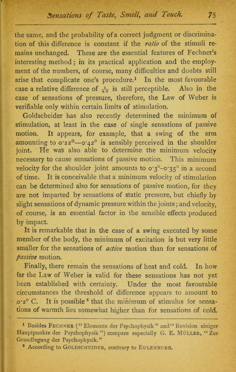 the same, and the probability of a correct judgment or discrimina- tion of this difference is constant if the ratio of the stimuli re- mains unchanged. These are the essential features of Fechner’s interesting method; in its practical application and the employ- ment of the numbers, of course, many difficulties and doubts still arise that complicate one’s procedure.1 In the most favourable case a relative difference of do 1S still perceptible. Also in the case of sensations of pressure, therefore, the Law of Weber is verifiable only within certain limits of stimulation. Goldscheider has also recently determined the minimum of stimulation, at least in the case of single sensations of passive motion. It appears, for example, that a swing of the arm amounting to o’22°—o’42° is sensibly perceived in the shoulder joint. He was also able to determine the minimum velocity necessary to cause sensations of passive motion. This minimum velocity for the shoulder joint amounts to o-3°-oi35° in a second of time. It is conceivable that a minimum velocity of stimulation can be determined also for sensations of passive motion, for they are not imparted by sensations of static pressure, but chiefly by slight sensations of dynamic pressure within the joints; and velocity, of course, is an essential factor in the sensible effects produced by impact. It is remarkable that in the case of a swing executed by some member of the body, the minimum of excitation is but very little smaller for the sensations of active motion than for sensations of passive motion. Finally, there remain the sensations of heat and cold. In how far the Law of Weber is valid for these sensations has not yet been established with certainty. Under the most favourable circumstances the threshold of difference appears to amount to p-2° C. It is possible 2 that the minimum of stimulus for sensa- tions of warmth lies somewhat higher than for sensations of cold. 1 Besides Fechner (“ Elemente der Psychophysik ” and“ Revision einiger Hauptpunkte der Psychophysik ”) compare especially G. E. Muller, “ Zur Grundlegung der Psychophysik.” 2 According to Goldscheider, contrary to Eulenburg.