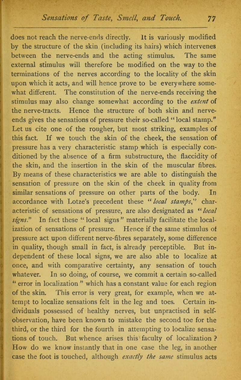 does not reach the nerve-ends directly. It is variously modified by the structure of the skin (including its hairs) which intervenes between the nerve-ends and the acting stimulus. The same external stimulus will therefore be modified on the way to the terminations of the nerves according to the locality of the skin upon which it acts, and will hence prove to be everywhere some- what different. The constitution of the nerve-ends receiving the stimulus may also change somewhat according to the extent of the nerve-tracts. Hence the structure of both skin and nerve- ends gives the sensations of pressure their so-called “ local stamp.” Let us cite one of the rougher, but most striking, examples of this fact. If we touch the skin of the cheek, the sensation of pressure has a very characteristic stamp which is especially con- ditioned by the absence of a firm substructure, the flaccidity of the skin, and the insertion in the skin of the muscular fibres. By means of these characteristics we are able to distinguish the sensation of pressure on the skin of the cheek in quality from similar sensations of pressure on other parts of the body. In accordance with Lotze’s precedent these “ local stamps,” char- acteristic of sensations of pressure, are also designated as “ local signs. In fact these “ local signs ” materially facilitate the local- ization of sensations of pressure. Hence if the same stimulus ot pressure act upon different nerve-fibres separately, some difference in quality, though small in fact, is already perceptible. But in- dependent of these local signs, we are also able to localize at once, and with comparative certainty, any sensation of touch whatever. In so doing, of course, we commit a certain so-called “ error in localization ” which has a constant value for each region of the skin. This error is very great, for example, when we at- tempt to localize sensations felt in the leg and toes. Certain in- dividuals possessed of healthy nerves, but unpractised in self- observation, have been known to mistake the second toe for the third, or the third for the fourth in attempting to localize sensa- tions of touch. But whence arises this faculty of localization? How do we know instantly that in one case the leg, in another case the foot is touched, although exactly the same stimulus acts