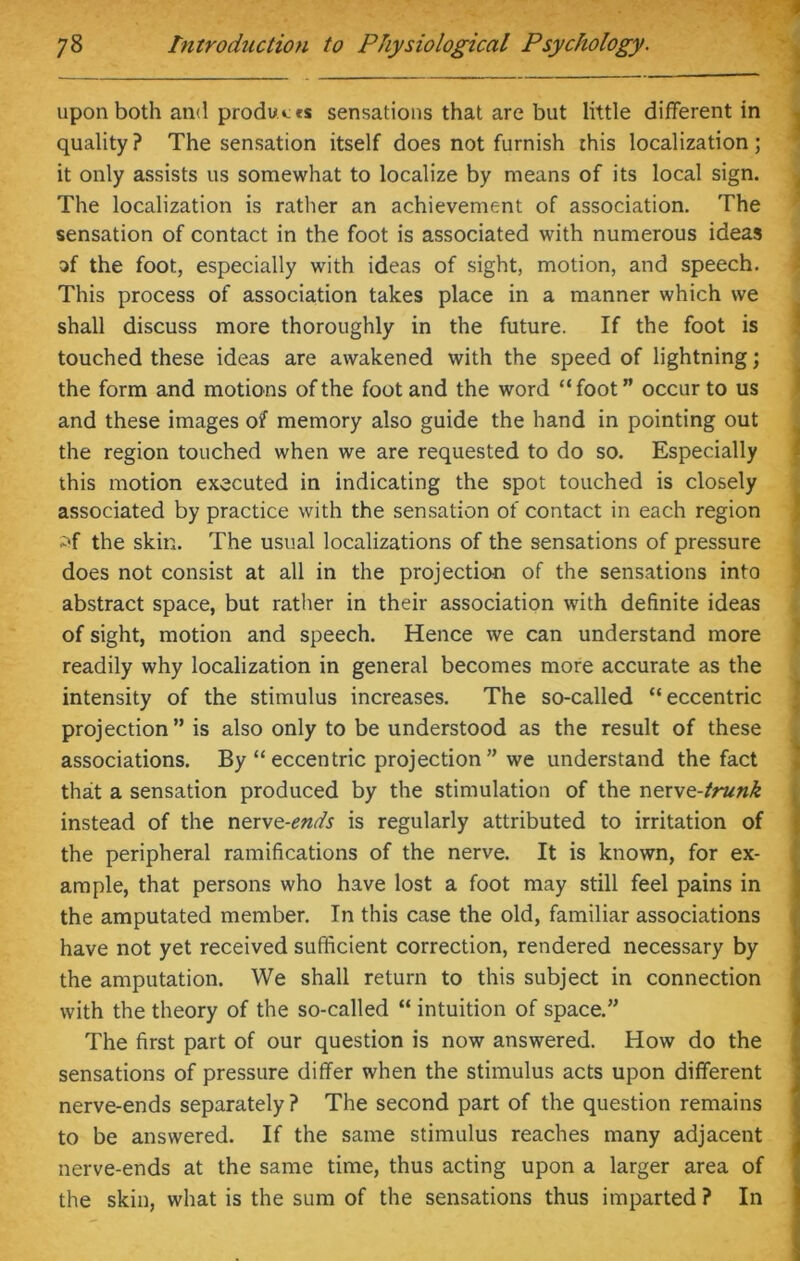upon both and produces sensations that are but little different in quality? The sensation itself does not furnish this localization; it only assists us somewhat to localize by means of its local sign. The localization is rather an achievement of association. The sensation of contact in the foot is associated with numerous ideas of the foot, especially with ideas of sight, motion, and speech. This process of association takes place in a manner which we shall discuss more thoroughly in the future. If the foot is touched these ideas are awakened with the speed of lightning; the form and motions of the foot and the word “ foot ” occur to us and these images of memory also guide the hand in pointing out the region touched when we are requested to do so. Especially this motion executed in indicating the spot touched is closely associated by practice with the sensation of contact in each region iff the skin. The usual localizations of the sensations of pressure does not consist at all in the projection of the sensations into abstract space, but rather in their association with definite ideas of sight, motion and speech. Hence we can understand more readily why localization in general becomes more accurate as the intensity of the stimulus increases. The so-called “eccentric projection” is also only to be understood as the result of these associations. By “eccentric projection” we understand the fact that a sensation produced by the stimulation of the ner\e-trunk instead of the nerve-ends is regularly attributed to irritation of the peripheral ramifications of the nerve. It is known, for ex- ample, that persons who have lost a foot may still feel pains in the amputated member. In this case the old, familiar associations have not yet received sufficient correction, rendered necessary by the amputation. We shall return to this subject in connection with the theory of the so-called “ intuition of space.” The first part of our question is now answered. How do the sensations of pressure differ when the stimulus acts upon different nerve-ends separately ? The second part of the question remains to be answered. If the same stimulus reaches many adjacent nerve-ends at the same time, thus acting upon a larger area of the skin, what is the sum of the sensations thus imparted ? In