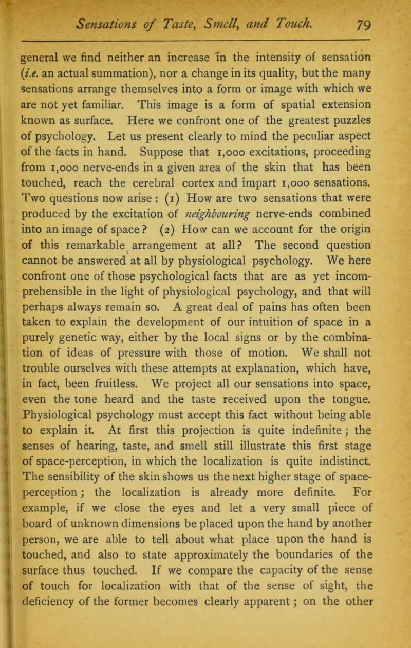 general we find neither an increase in the intensity of sensation (i.e. an actual summation), nor a change in its quality, but the many sensations arrange themselves into a form or image with which we are not yet familiar. This image is a form of spatial extension known as surface. Here we confront one of the greatest puzzles of psychology. Let us present clearly to mind the peculiar aspect of the facts in hand. Suppose that 1,000 excitations, proceeding from 1,000 nerve-ends in a given area of the skin that has been touched, reach the cerebral cortex and impart 1,000 sensations. Two questions now arise : (i) How are two sensations that were produced by the excitation of neighbouring nerve-ends combined into an image of space? (2) How can we account for the origin of this remarkable arrangement at all ? The second question cannot be answered at all by physiological psychology. We here confront one of those psychological facts that are as yet incom- prehensible in the light of physiological psychology, and that will perhaps always remain so. A great deal of pains has often been taken to explain the development of our intuition of space in a purely genetic way, either by the local signs or by the combina- tion of ideas of pressure with those of motion. We shall not trouble ourselves with these attempts at explanation, which have, in fact, been fruitless. We project all our sensations into space, even the tone heard and the taste received upon the tongue. Physiological psychology must accept this fact without being able to explain it At first this projection is quite indefinite; the senses of hearing, taste, and smell still illustrate this first stage of space-perception, in which the localization is quite indistinct. The sensibility of the skin shows us the next higher stage of space- perception ; the localization is already more definite. For example, if we close the eyes and let a very small piece of : board of unknown dimensions be placed upon the hand by another person, we are able to tell about what place upon the hand is touched, and also to state approximately the boundaries of the surface thus touched. If we compare the capacity of the sense u of touch for localization with that of the sense of sight, the deficiency of the former becomes clearly apparent; on the other