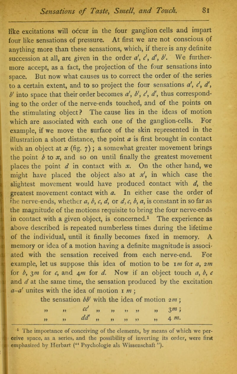 like excitations will occur in the four ganglion cells and impart four like sensations of pressure. At first we are not conscious of anything more than these sensations, which, if there is any definite succession at all, are given in the order a\ d, d', b'. We further- more accept, as a fact, the projection of the four sensations into space. But now what causes us to correct the order of the series to a certain extent, and to so project the four sensations a', d, d', b' into space that their order becomes a1, b\ d, d', thus correspond- ing to the order of the nerve-ends touched, and of the points on the stimulating object? The cause lies in the ideas of motion which are associated with each one of the ganglion-cells. For example, if we move the surface of the skin represented in the illustration a short distance, the point a is first brought in contact with an object at x (fig. 7); a somewhat greater movement brings ithe point b to x, and so on until finally the greatest movement places the point d in contact with x. On the other hand, we might have placed the object also at x', in which case the I11 slightest movement would have produced contact with d, the greatest movement contact with a. In either case the order of ihe nerve-ends, whether a, b, c, dy or d, c, b, a, is constant in so far as the magnitude of the motions requisite to bring the four nerve-ends in contact with a given object, is concerned.1 The experience as above described is repeated numberless times during the lifetime of the individual, until it finally becomes fixed in memory. A memory or idea of a motion having a definite magnitude is associ- fc ated with the sensation received from each nerve-end. For example, let us suppose this idea of motion to be 1 tn for a, 2m for b, 3;;/ for c, and 4m for d. Now if an object touch a, b, c 1 and d at the same time, the sensation produced by the excitation I a-a' unites with the idea of motion 1 tn ; the sensation bb' with the idea of motion 2tn ; >> >> cc ,, ,, ,, „ ,, 2>m 5 )> >> dd „ ,, ,, ,, ,, 4 1 1 The importance of conceiving of the elements, by means of which we per- il ceive space, as a series, and the possibility of inverting its order, were first I emphasized by Herbart (“ Psychologie als Wissenschaft ”).