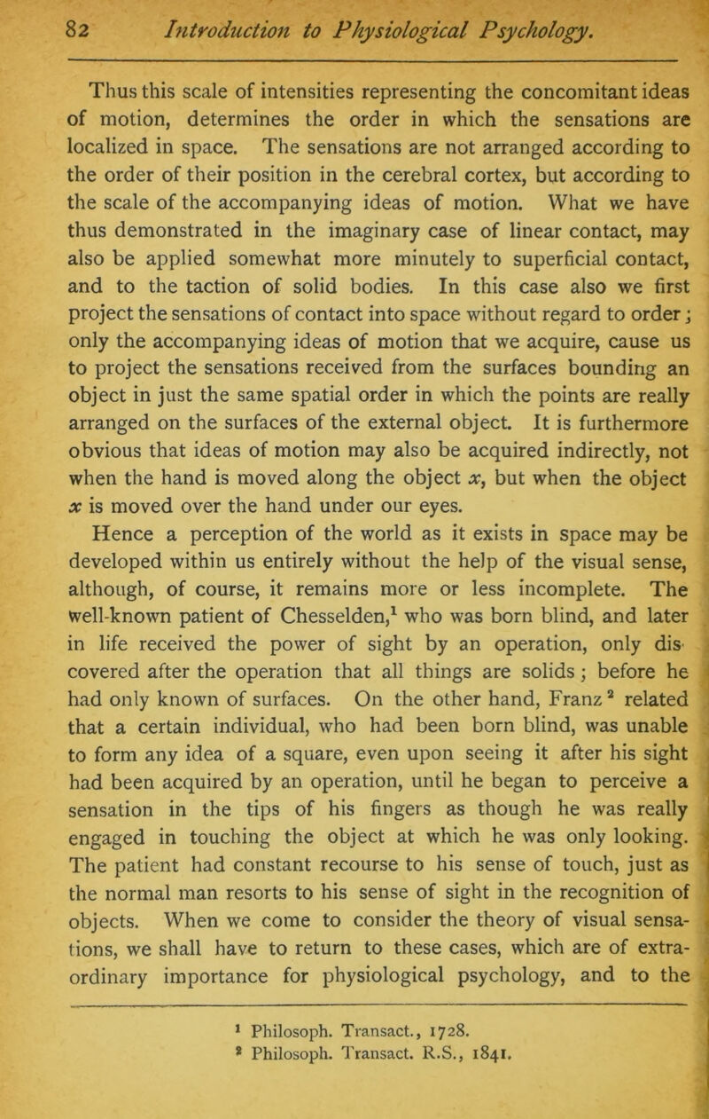 Thus this scale of intensities representing the concomitant ideas of motion, determines the order in which the sensations are localized in space. The sensations are not arranged according to the order of their position in the cerebral cortex, but according to the scale of the accompanying ideas of motion. What we have thus demonstrated in the imaginary case of linear contact, may also be applied somewhat more minutely to superficial contact, and to the taction of solid bodies. In this case also we first project the sensations of contact into space without regard to order j only the accompanying ideas of motion that we acquire, cause us to project the sensations received from the surfaces bounding an object in just the same spatial order in which the points are really arranged on the surfaces of the external object. It is furthermore obvious that ideas of motion may also be acquired indirectly, not when the hand is moved along the object x, but when the object x is moved over the hand under our eyes. Hence a perception of the world as it exists in space may be developed within us entirely without the help of the visual sense, although, of course, it remains more or less incomplete. The well-known patient of Chesselden,1 who was born blind, and later in life received the power of sight by an operation, only diS' covered after the operation that all things are solids; before he had only known of surfaces. On the other hand, Franz2 related that a certain individual, who had been born blind, was unable to form any idea of a square, even upon seeing it after his sight had been acquired by an operation, until he began to perceive a sensation in the tips of his fingers as though he was really engaged in touching the object at which he was only looking. The patient had constant recourse to his sense of touch, just as the normal man resorts to his sense of sight in the recognition of objects. When we come to consider the theory of visual sensa- tions, we shall have to return to these cases, which are of extra- ordinary importance for physiological psychology, and to the 1 Philosoph. Transact., 1728. * Philosoph. Transact. R.S., 1841.