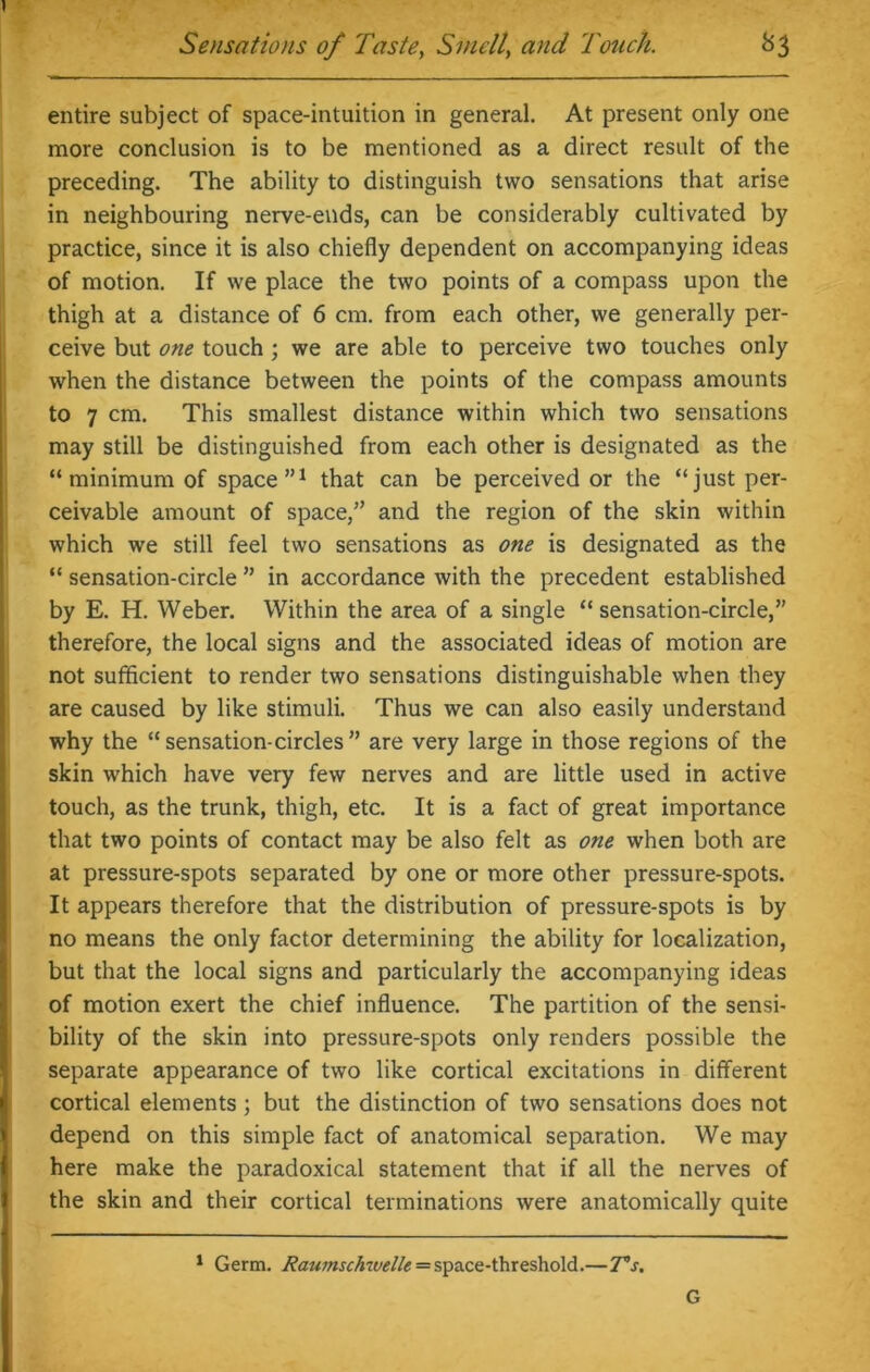 entire subject of space-intuition in general. At present only one more conclusion is to be mentioned as a direct result of the preceding. The ability to distinguish two sensations that arise in neighbouring nerve-ends, can be considerably cultivated by practice, since it is also chiefly dependent on accompanying ideas of motion. If we place the two points of a compass upon the thigh at a distance of 6 cm. from each other, we generally per- ceive but one touch; we are able to perceive two touches only when the distance between the points of the compass amounts to 7 cm. This smallest distance within which two sensations may still be distinguished from each other is designated as the “ minimum of space”1 that can be perceived or the “just per- ceivable amount of space,” and the region of the skin within which we still feel two sensations as one is designated as the “ sensation-circle ” in accordance with the precedent established by E. H. Weber. Within the area of a single “ sensation-circle,” therefore, the local signs and the associated ideas of motion are not sufficient to render two sensations distinguishable when they are caused by like stimuli. Thus we can also easily understand why the “sensation-circles” are very large in those regions of the skin which have very few nerves and are little used in active touch, as the trunk, thigh, etc. It is a fact of great importance that two points of contact may be also felt as one when both are at pressure-spots separated by one or more other pressure-spots. It appears therefore that the distribution of pressure-spots is by no means the only factor determining the ability for localization, but that the local signs and particularly the accompanying ideas of motion exert the chief influence. The partition of the sensi- bility of the skin into pressure-spots only renders possible the separate appearance of two like cortical excitations in different cortical elements; but the distinction of two sensations does not depend on this simple fact of anatomical separation. We may here make the paradoxical statement that if all the nerves of the skin and their cortical terminations were anatomically quite 1 Germ. Raianschwelle = space-threshold.—T°s. G