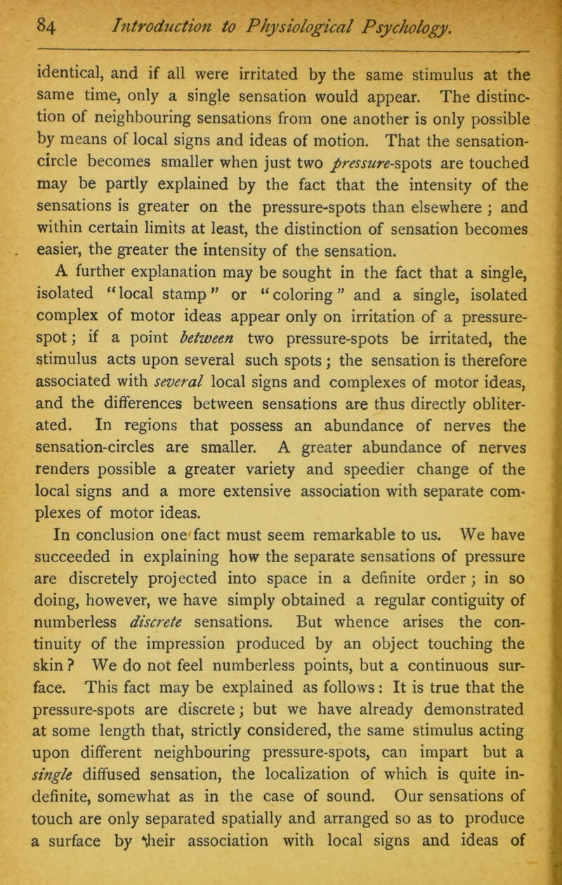 identical, and if all were irritated by the same stimulus at the same time, only a single sensation would appear. The distinc- tion of neighbouring sensations from one another is only possible by means of local signs and ideas of motion. That the sensation- circle becomes smaller when just two pressure-spots are touched may be partly explained by the fact that the intensity of the sensations is greater on the pressure-spots than elsewhere ; and within certain limits at least, the distinction of sensation becomes easier, the greater the intensity of the sensation. A further explanation may be sought in the fact that a single, isolated “ local stamp ” or “ coloring ” and a single, isolated complex of motor ideas appear only on irritation of a pressure- spot ; if a point between two pressure-spots be irritated, the stimulus acts upon several such spots; the sensation is therefore associated with several local signs and complexes of motor ideas, and the differences between sensations are thus directly obliter- ated. In regions that possess an abundance of nerves the sensation-circles are smaller. A greater abundance of nerves renders possible a greater variety and speedier change of the local signs and a more extensive association with separate com- plexes of motor ideas. In conclusion one-fact must seem remarkable to us. We have succeeded in explaining how the separate sensations of pressure are discretely projected into space in a definite order; in so doing, however, we have simply obtained a regular contiguity of numberless discrete sensations. But whence arises the con- tinuity of the impression produced by an object touching the skin ? We do not feel numberless points, but a continuous sur- face. This fact may be explained as follows: It is true that the pressure-spots are discrete; but we have already demonstrated at some length that, strictly considered, the same stimulus acting upon different neighbouring pressure-spots, can impart but a single diffused sensation, the localization of which is quite in- definite, somewhat as in the case of sound. Our sensations of touch are only separated spatially and arranged so as to produce a surface by Mieir association with local signs and ideas of