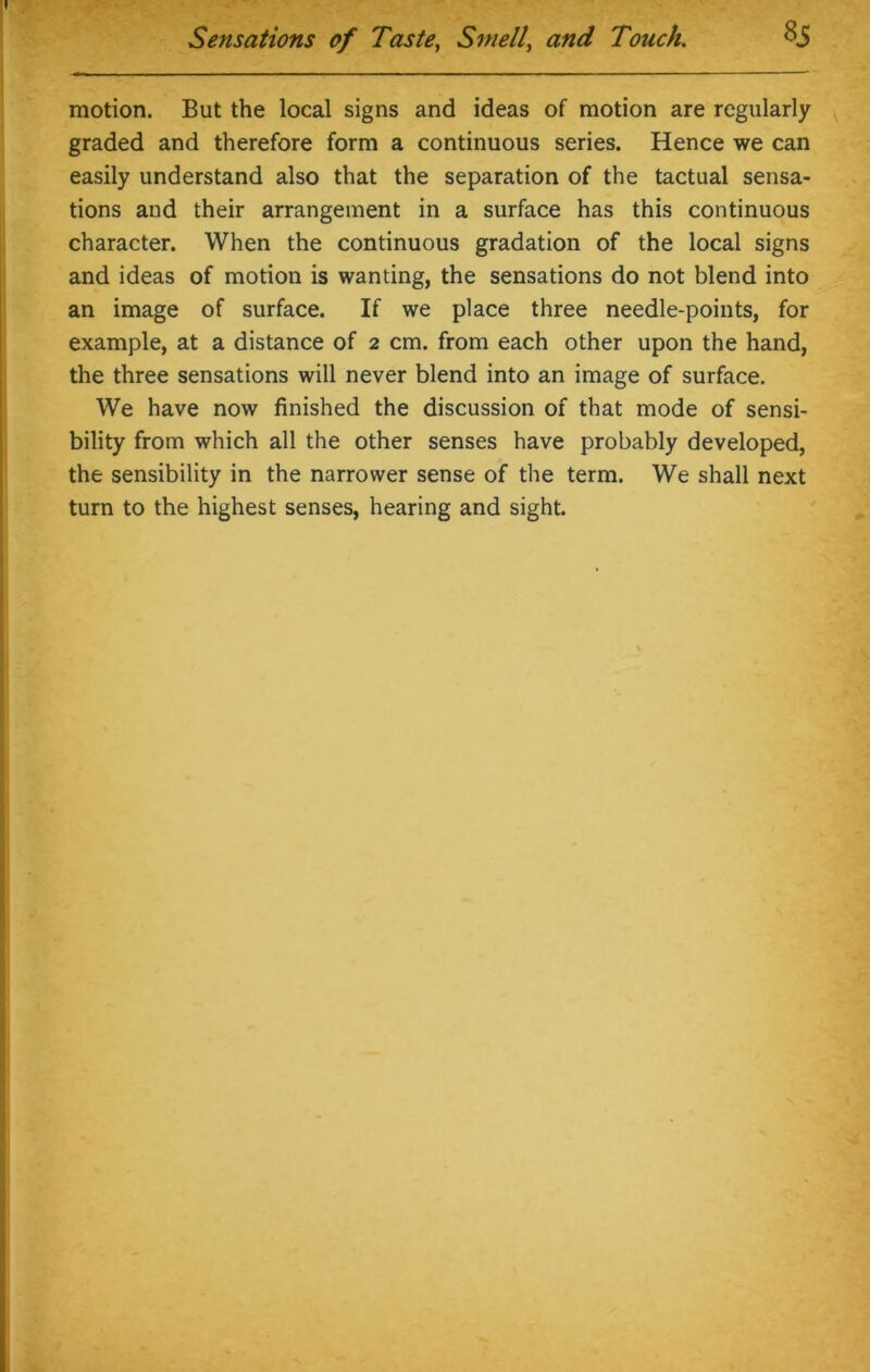 motion. But the local signs and ideas of motion are regularly graded and therefore form a continuous series. Hence we can easily understand also that the separation of the tactual sensa- tions and their arrangement in a surface has this continuous character. When the continuous gradation of the local signs and ideas of motion is wanting, the sensations do not blend into an image of surface. If we place three needle-points, for example, at a distance of 2 cm. from each other upon the hand, the three sensations will never blend into an image of surface. We have now finished the discussion of that mode of sensi- bility from which all the other senses have probably developed, the sensibility in the narrower sense of the term. We shall next turn to the highest senses, hearing and sight.