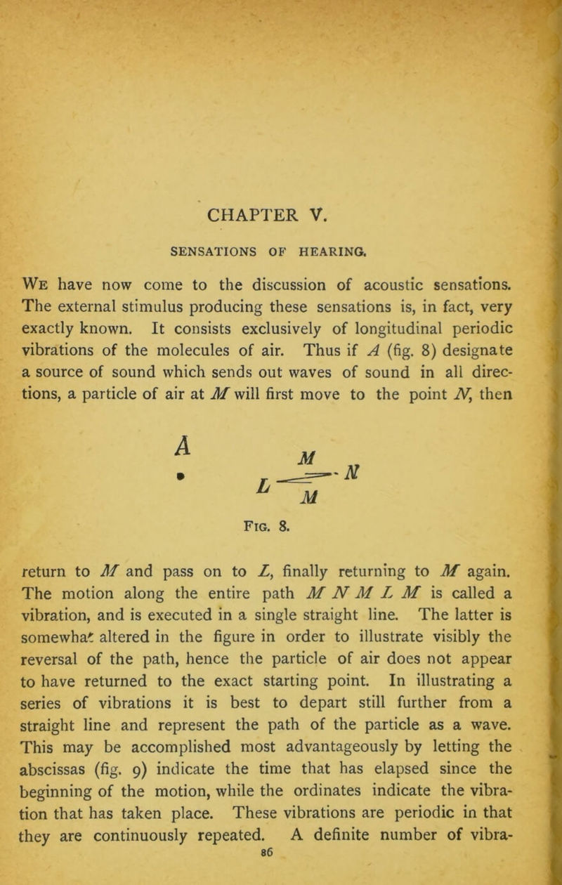 CHAPTER V. SENSATIONS OF HEARING. We have now come to the discussion of acoustic sensations. The external stimulus producing these sensations is, in fact, very exactly known. It consists exclusively of longitudinal periodic vibrations of the molecules of air. Thus if A (fig. 8) designate a source of sound which sends out waves of sound in all direc- tions, a particle of air at M will first move to the point N, then Fig. 8. return to M and pass on to Z, finally returning to M again. The motion along the entire path M N M L M is called a vibration, and is executed in a single straight line. The latter is somewhat altered in the figure in order to illustrate visibly the reversal of the path, hence the particle of air does not appear to have returned to the exact starting point. In illustrating a series of vibrations it is best to depart still further from a straight line and represent the path of the particle as a wave. This may be accomplished most advantageously by letting the abscissas (fig. 9) indicate the time that has elapsed since the beginning of the motion, while the ordinates indicate the vibra- tion that has taken place. These vibrations are periodic in that they are continuously repeated. A definite number of vibra-