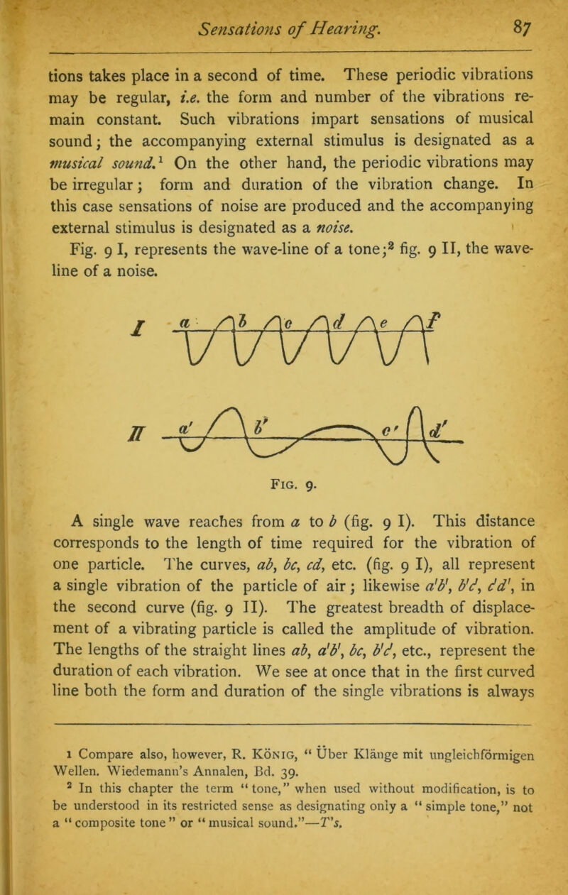 tions takes place in a second of time. These periodic vibrations may be regular, i.e. the form and number of the vibrations re- main constant. Such vibrations impart sensations of musical sound; the accompanying external stimulus is designated as a musical sound.1 On the other hand, the periodic vibrations may be irregular; form and duration of the vibration change. In this case sensations of noise are produced and the accompanying external stimulus is designated as a noise. Fig. 9 I, represents the wave-line of a tone;2 fig. 9 II, the wave- line of a noise. A single wave reaches from a to b (fig. 9 I). This distance corresponds to the length of time required for the vibration of one particle. The curves, ab, be, cd, etc. (fig. 9 I), all represent a single vibration of the particle of air; likewise a'b', b'd, e’d', in the second curve (fig. 9 II). The greatest breadth of displace- ment of a vibrating particle is called the amplitude of vibration. The lengths of the straight lines ab, a'b', be, b'd, etc., represent the duration of each vibration. We see at once that in the first curved line both the form and duration of the single vibrations is always 1 Compare also, however, R. Konig, “ Uber Klange mit ungleichforniigen Wellen. Wiedemann’s Annalen, Bd. 39. 2 In this chapter the term “tone,” when used without modification, is to be understood in its restricted sense as designating only a “ simple tone,” not a “ composite tone ” or “ musical sound.”—T’s.