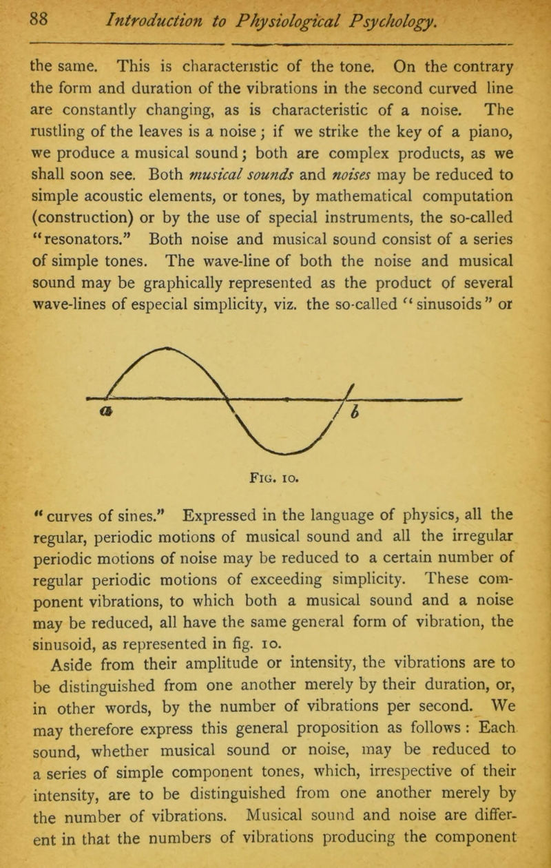 the same. This is characteristic of the tone. On the contrary the form and duration of the vibrations in the second curved line are constantly changing, as is characteristic of a noise. The rustling of the leaves is a noise; if we strike the key of a piano, we produce a musical sound; both are complex products, as we shall soon see. Both musical sounds and noises may be reduced to simple acoustic elements, or tones, by mathematical computation (construction) or by the use of special instruments, the so-called “resonators.” Both noise and musical sound consist of a series of simple tones. The wave-line of both the noise and musical sound may be graphically represented as the product of several wave-lines of especial simplicity, viz. the so-called “sinusoids” or “curves of sines.” Expressed in the language of physics, all the regular, periodic motions of musical sound and all the irregular periodic motions of noise may be reduced to a certain number of regular periodic motions of exceeding simplicity. These com- ponent vibrations, to which both a musical sound and a noise may be reduced, all have the same general form of vibration, the sinusoid, as represented in fig. io. Aside from their amplitude or intensity, the vibrations are to be distinguished from one another merely by their duration, or, in other words, by the number of vibrations per second. We may therefore express this general proposition as follows : Each sound, whether musical sound or noise, may be reduced to a series of simple component tones, which, irrespective of their intensity, are to be distinguished from one another merely by the number of vibrations. Musical sound and noise are differ, ent in that the numbers of vibrations producing the component