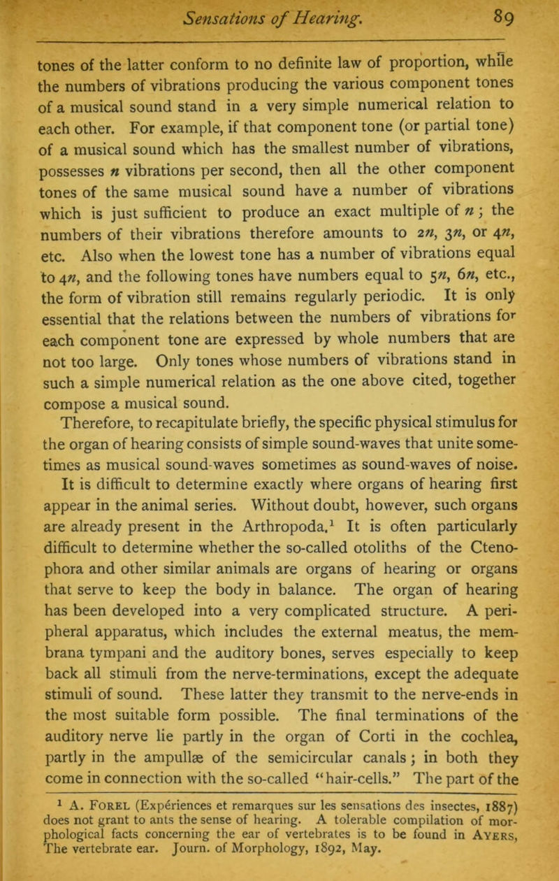 tones of the latter conform to no definite law of proportion, while the numbers of vibrations producing the various component tones of a musical sound stand in a very simple numerical relation to each other. For example, if that component tone (or partial tone) of a musical sound which has the smallest number of vibrations, possesses n vibrations per second, then all the other component tones of the same musical sound have a number of vibrations which is just sufficient to produce an exact multiple of n; the numbers of their vibrations therefore amounts to 2n, 3n, or 4n, etc. Also when the lowest tone has a number of vibrations equal to 4n, and the following tones have numbers equal to 5n, 6n, etc., the form of vibration still remains regularly periodic. It is only essential that the relations between the numbers of vibrations for each component tone are expressed by whole numbers that are not too large. Only tones whose numbers of vibrations stand in such a simple numerical relation as the one above cited, together compose a musical sound. Therefore, to recapitulate briefly, the specific physical stimulus for the organ of hearing consists of simple sound-waves that unite some- times as musical sound-waves sometimes as sound-waves of noise. It is difficult to determine exactly where organs of hearing first appear in the animal series. Without doubt, however, such organs are already present in the Arthropoda.1 It is often particularly difficult to determine whether the so-called otoliths of the Cteno- phora and other similar animals are organs of hearing or organs that serve to keep the body in balance. The organ of hearing has been developed into a very complicated structure. A peri- pheral apparatus, which includes the external meatus, the mem- brana tympani and the auditory bones, serves especially to keep back all stimuli from the nerve-terminations, except the adequate stimuli of sound. These latter they transmit to the nerve-ends in the most suitable form possible. The final terminations of the auditory nerve lie partly in the organ of Corti in the cochlea, partly in the ampullae of the semicircular canals ; in both they come in connection with the so-called “hair-cells.” The part of the 1 A. Forel (Experiences et remarques sur les sensations des insectes, 1887) does not grant to ants the sense of hearing. A tolerable compilation of mor- phological facts concerning the ear of vertebrates is to be found in Ayers, The vertebrate ear. Journ. of Morphology, 1892, May.