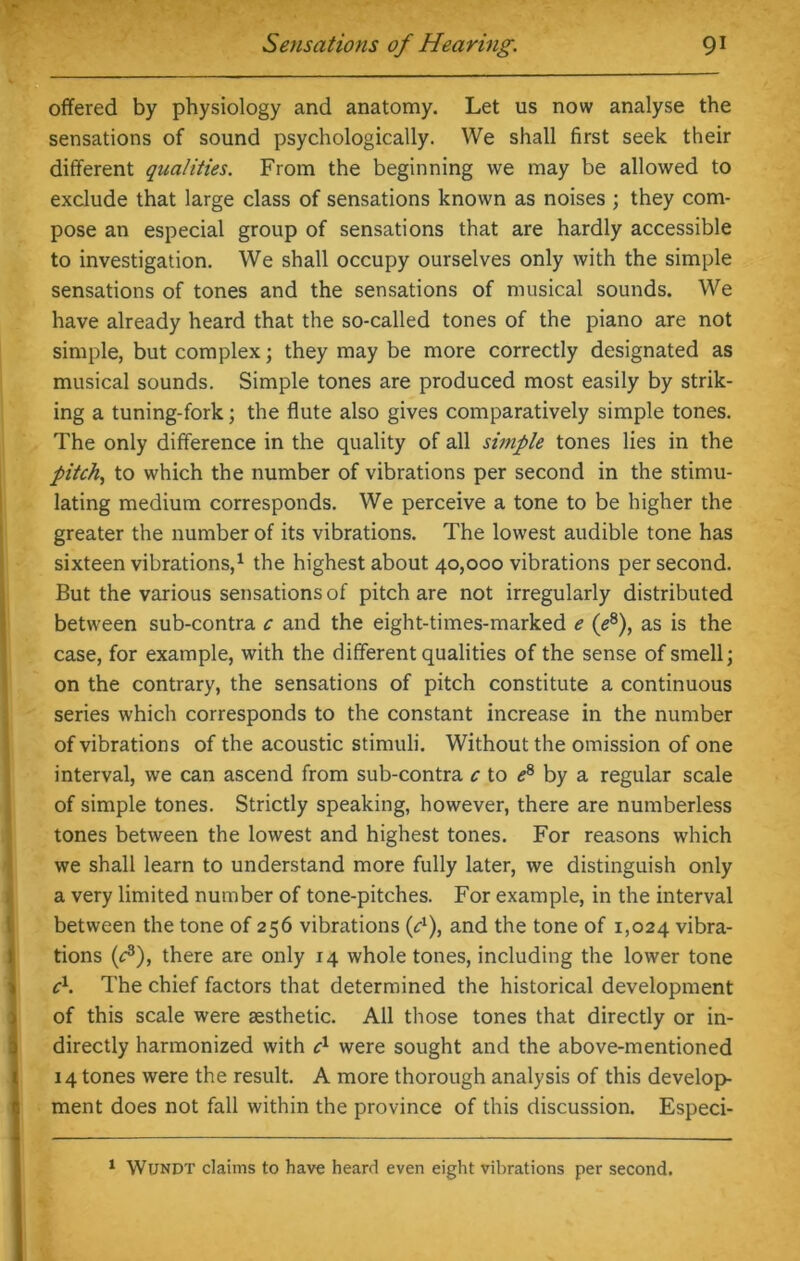offered by physiology and anatomy. Let us now analyse the sensations of sound psychologically. We shall first seek their different qualities. From the beginning we may be allowed to exclude that large class of sensations known as noises ; they com- pose an especial group of sensations that are hardly accessible to investigation. We shall occupy ourselves only with the simple sensations of tones and the sensations of musical sounds. We have already heard that the so-called tones of the piano are not simple, but complex; they may be more correctly designated as musical sounds. Simple tones are produced most easily by strik- ing a tuning-fork; the flute also gives comparatively simple tones. The only difference in the quality of all simple tones lies in the pitch, to which the number of vibrations per second in the stimu- lating medium corresponds. We perceive a tone to be higher the greater the number of its vibrations. The lowest audible tone has sixteen vibrations,1 the highest about 40,000 vibrations per second. But the various sensations of pitch are not irregularly distributed between sub-contra c and the eight-times-marked e (e8), as is the case, for example, with the different qualities of the sense of smell; on the contrary, the sensations of pitch constitute a continuous series which corresponds to the constant increase in the number of vibrations of the acoustic stimuli. Without the omission of one interval, we can ascend from sub-contra c to e8 by a regular scale of simple tones. Strictly speaking, however, there are numberless tones between the lowest and highest tones. For reasons which we shall learn to understand more fully later, we distinguish only a very limited number of tone-pitches. For example, in the interval between the tone of 256 vibrations (d), and the tone of 1,024 vibra- tions (c3), there are only 14 whole tones, including the lower tone c1. The chief factors that determined the historical development of this scale were aesthetic. All those tones that directly or in- directly harmonized with c1 were sought and the above-mentioned 14 tones were the result. A more thorough analysis of this develop- ment does not fall within the province of this discussion. Especi- 1 Wundt claims to have heard even eight vibrations per second.