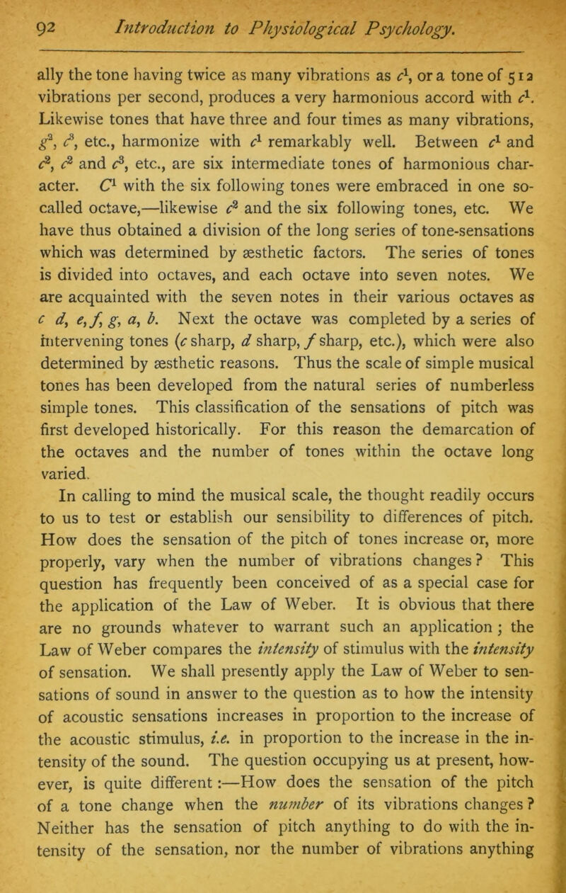 ally the tone having twice as many vibrations as c\ ora tone of 51a vibrations per second, produces a very harmonious accord with c1. Likewise tones that have three and four times as many vibrations, g*, e3, etc., harmonize with cx remarkably well. Between cl and c2, c2 and P, etc., are six intermediate tones of harmonious char- acter. C1 with the six following tones were embraced in one so- called octave,—likewise c2 and the six following tones, etc. We have thus obtained a division of the long series of tone-sensations which was determined by aesthetic factors. The series of tones is divided into octaves, and each octave into seven notes. We are acquainted with the seven notes in their various octaves as c d, e,f g, a, b. Next the octave was completed by a series of intervening tones (c sharp, d sharp,/sharp, etc.), which were also determined by aesthetic reasons. Thus the scale of simple musical tones has been developed from the natural series of numberless simple tones. This classification of the sensations of pitch was first developed historically. For this reason the demarcation of the octaves and the number of tones within the octave long varied. In calling to mind the musical scale, the thought readily occurs to us to test or establish our sensibility to differences of pitch. How does the sensation of the pitch of tones increase or, more properly, vary when the number of vibrations changes ? This question has frequently been conceived of as a special case for the application of the Law of Weber. It is obvious that there are no grounds whatever to warrant such an application ; the Law of Weber compares the intensity of stimulus with the intensity of sensation. We shall presently apply the Law of Weber to sen- sations of sound in answer to the question as to how the intensity of acoustic sensations increases in proportion to the increase of the acoustic stimulus, i.e. in proportion to the increase in the in- tensity of the sound. The question occupying us at present, how- ever, is quite different:—How does the sensation of the pitch of a tone change when the number of its vibrations changes ? Neither has the sensation of pitch anything to do with the in- tensity of the sensation, nor the number of vibrations anything