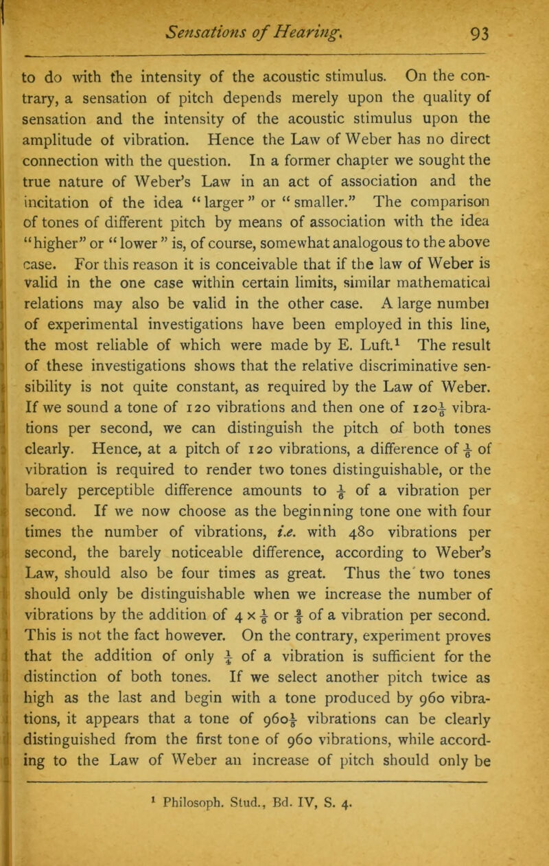 to do with the intensity of the acoustic stimulus. On the con- trary, a sensation of pitch depends merely upon the quality of sensation and the intensity of the acoustic stimulus upon the amplitude ot vibration. Hence the Law of Weber has no direct connection with the question. In a former chapter we sought the true nature of Weber’s Law in an act of association and the incitation of the idea “ larger ” or “ smaller.” The comparison of tones of different pitch by means of association with the idea “higher” or “ lower ” is, of course, somewhat analogous to the above case. For this reason it is conceivable that if the law of Weber is valid in the one case within certain limits, similar mathematical relations may also be valid in the other case. A large numbei of experimental investigations have been employed in this line, the most reliable of which were made by E. Luft.1 The result of these investigations shows that the relative discriminative sen- sibility is not quite constant, as required by the Law of Weber. If we sound a tone of 120 vibrations and then one of 120-I- vibra- tions per second, we can distinguish the pitch of both tones clearly. Hence, at a pitch of 120 vibrations, a difference of £ of vibration is required to render two tones distinguishable, or the barely perceptible difference amounts to £ of a vibration per second. If we now choose as the beginning tone one with four (times the number of vibrations, i.e. with 480 vibrations per second, the barely noticeable difference, according to Weber’s Law, should also be four times as great. Thus the two tones should only be distinguishable when we increase the number of vibrations by the addition of 4 x £ or -§- of a vibration per second. This is not the fact however. On the contrary, experiment proves that the addition of only a of a vibration is sufficient for the distinction of both tones. If we select another pitch twice as high as the last and begin with a tone produced by 960 vibra- tions, it appears that a tone of 960^ vibrations can be clearly distinguished from the first tone of 960 vibrations, while accord- ing to the Law of Weber an increase of pitch should only be 1 Philosoph. Stud., Bd. IV, S. 4.